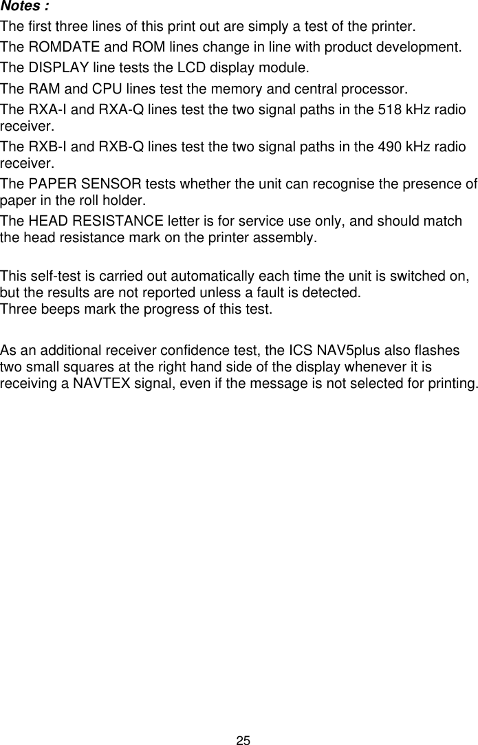 25Notes :The first three lines of this print out are simply a test of the printer.The ROMDATE and ROM lines change in line with product development.The DISPLAY line tests the LCD display module.The RAM and CPU lines test the memory and central processor.The RXA-I and RXA-Q lines test the two signal paths in the 518 kHz radioreceiver.The RXB-I and RXB-Q lines test the two signal paths in the 490 kHz radioreceiver.The PAPER SENSOR tests whether the unit can recognise the presence ofpaper in the roll holder.The HEAD RESISTANCE letter is for service use only, and should matchthe head resistance mark on the printer assembly.This self-test is carried out automatically each time the unit is switched on,but the results are not reported unless a fault is detected.Three beeps mark the progress of this test.As an additional receiver confidence test, the ICS NAV5plus also flashestwo small squares at the right hand side of the display whenever it isreceiving a NAVTEX signal, even if the message is not selected for printing.