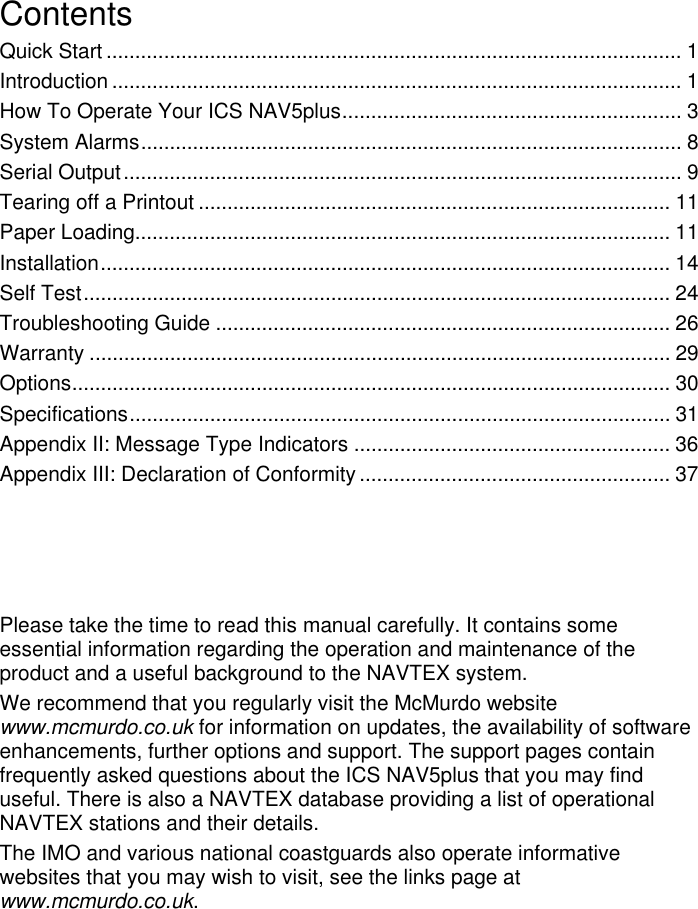 ContentsQuick Start .................................................................................................... 1Introduction ................................................................................................... 1How To Operate Your ICS NAV5plus........................................................... 3System Alarms.............................................................................................. 8Serial Output................................................................................................. 9Tearing off a Printout .................................................................................. 11Paper Loading............................................................................................. 11Installation................................................................................................... 14Self Test...................................................................................................... 24Troubleshooting Guide ............................................................................... 26Warranty ..................................................................................................... 29Options........................................................................................................ 30Specifications.............................................................................................. 31Appendix II: Message Type Indicators ....................................................... 36Appendix III: Declaration of Conformity ...................................................... 37Please take the time to read this manual carefully. It contains someessential information regarding the operation and maintenance of theproduct and a useful background to the NAVTEX system.We recommend that you regularly visit the McMurdo websitewww.mcmurdo.co.uk for information on updates, the availability of softwareenhancements, further options and support. The support pages containfrequently asked questions about the ICS NAV5plus that you may finduseful. There is also a NAVTEX database providing a list of operationalNAVTEX stations and their details.The IMO and various national coastguards also operate informativewebsites that you may wish to visit, see the links page atwww.mcmurdo.co.uk.