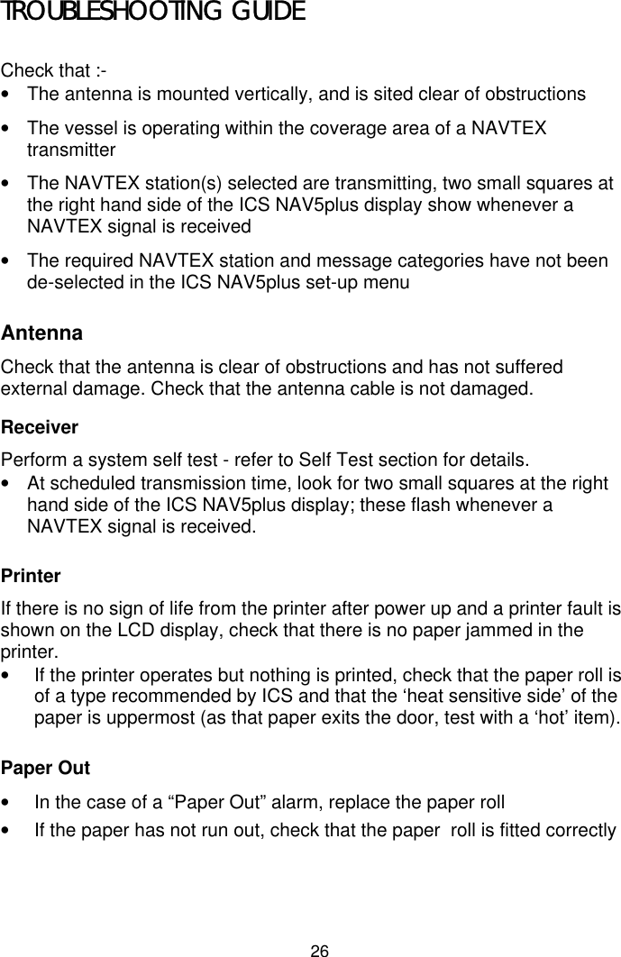 26TROUBLESHOOTING GUIDECheck that :-•  The antenna is mounted vertically, and is sited clear of obstructions•  The vessel is operating within the coverage area of a NAVTEXtransmitter•  The NAVTEX station(s) selected are transmitting, two small squares atthe right hand side of the ICS NAV5plus display show whenever aNAVTEX signal is received•  The required NAVTEX station and message categories have not beende-selected in the ICS NAV5plus set-up menuAntennaCheck that the antenna is clear of obstructions and has not sufferedexternal damage. Check that the antenna cable is not damaged.ReceiverPerform a system self test - refer to Self Test section for details.•  At scheduled transmission time, look for two small squares at the righthand side of the ICS NAV5plus display; these flash whenever aNAVTEX signal is received.PrinterIf there is no sign of life from the printer after power up and a printer fault isshown on the LCD display, check that there is no paper jammed in theprinter.•  If the printer operates but nothing is printed, check that the paper roll isof a type recommended by ICS and that the ‘heat sensitive side’ of thepaper is uppermost (as that paper exits the door, test with a ‘hot’ item).Paper Out•  In the case of a “Paper Out” alarm, replace the paper roll•  If the paper has not run out, check that the paper  roll is fitted correctly