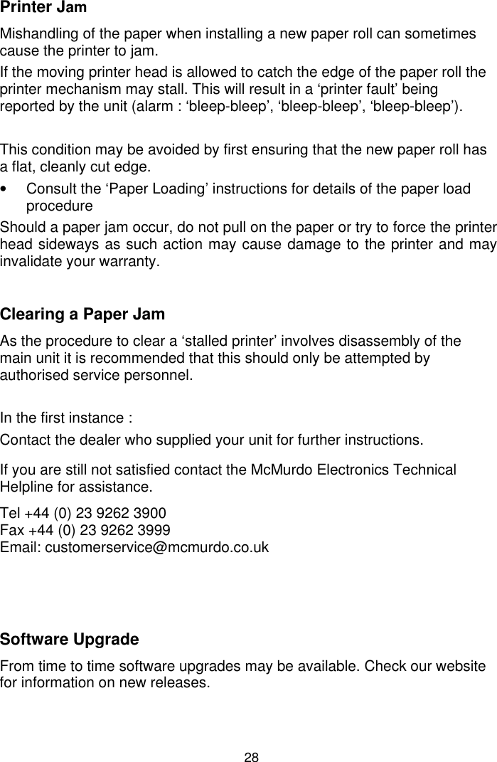 28Printer JamMishandling of the paper when installing a new paper roll can sometimescause the printer to jam.If the moving printer head is allowed to catch the edge of the paper roll theprinter mechanism may stall. This will result in a ‘printer fault’ beingreported by the unit (alarm : ‘bleep-bleep’, ‘bleep-bleep’, ‘bleep-bleep’).This condition may be avoided by first ensuring that the new paper roll hasa flat, cleanly cut edge.•  Consult the ‘Paper Loading’ instructions for details of the paper loadprocedureShould a paper jam occur, do not pull on the paper or try to force the printerhead sideways as such action may cause damage to the printer and mayinvalidate your warranty.Clearing a Paper JamAs the procedure to clear a ‘stalled printer’ involves disassembly of themain unit it is recommended that this should only be attempted byauthorised service personnel.In the first instance :Contact the dealer who supplied your unit for further instructions.If you are still not satisfied contact the McMurdo Electronics TechnicalHelpline for assistance.Tel +44 (0) 23 9262 3900Fax +44 (0) 23 9262 3999Email: customerservice@mcmurdo.co.ukSoftware UpgradeFrom time to time software upgrades may be available. Check our websitefor information on new releases.