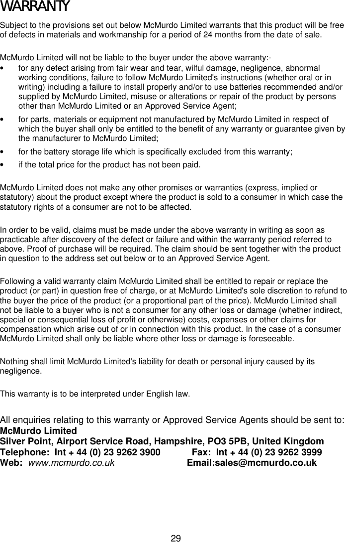 29WARRANTYSubject to the provisions set out below McMurdo Limited warrants that this product will be freeof defects in materials and workmanship for a period of 24 months from the date of sale.McMurdo Limited will not be liable to the buyer under the above warranty:-•  for any defect arising from fair wear and tear, wilful damage, negligence, abnormalworking conditions, failure to follow McMurdo Limited&apos;s instructions (whether oral or inwriting) including a failure to install properly and/or to use batteries recommended and/orsupplied by McMurdo Limited, misuse or alterations or repair of the product by personsother than McMurdo Limited or an Approved Service Agent;•  for parts, materials or equipment not manufactured by McMurdo Limited in respect ofwhich the buyer shall only be entitled to the benefit of any warranty or guarantee given bythe manufacturer to McMurdo Limited;•  for the battery storage life which is specifically excluded from this warranty;•  if the total price for the product has not been paid.McMurdo Limited does not make any other promises or warranties (express, implied orstatutory) about the product except where the product is sold to a consumer in which case thestatutory rights of a consumer are not to be affected.In order to be valid, claims must be made under the above warranty in writing as soon aspracticable after discovery of the defect or failure and within the warranty period referred toabove. Proof of purchase will be required. The claim should be sent together with the productin question to the address set out below or to an Approved Service Agent.Following a valid warranty claim McMurdo Limited shall be entitled to repair or replace theproduct (or part) in question free of charge, or at McMurdo Limited&apos;s sole discretion to refund tothe buyer the price of the product (or a proportional part of the price). McMurdo Limited shallnot be liable to a buyer who is not a consumer for any other loss or damage (whether indirect,special or consequential loss of profit or otherwise) costs, expenses or other claims forcompensation which arise out of or in connection with this product. In the case of a consumerMcMurdo Limited shall only be liable where other loss or damage is foreseeable.Nothing shall limit McMurdo Limited&apos;s liability for death or personal injury caused by itsnegligence.This warranty is to be interpreted under English law.All enquiries relating to this warranty or Approved Service Agents should be sent to:McMurdo LimitedSilver Point, Airport Service Road, Hampshire, PO3 5PB, United KingdomTelephone:  Int + 44 (0) 23 9262 3900            Fax:  Int + 44 (0) 23 9262 3999Web:  www.mcmurdo.co.uk                            Email:sales@mcmurdo.co.uk