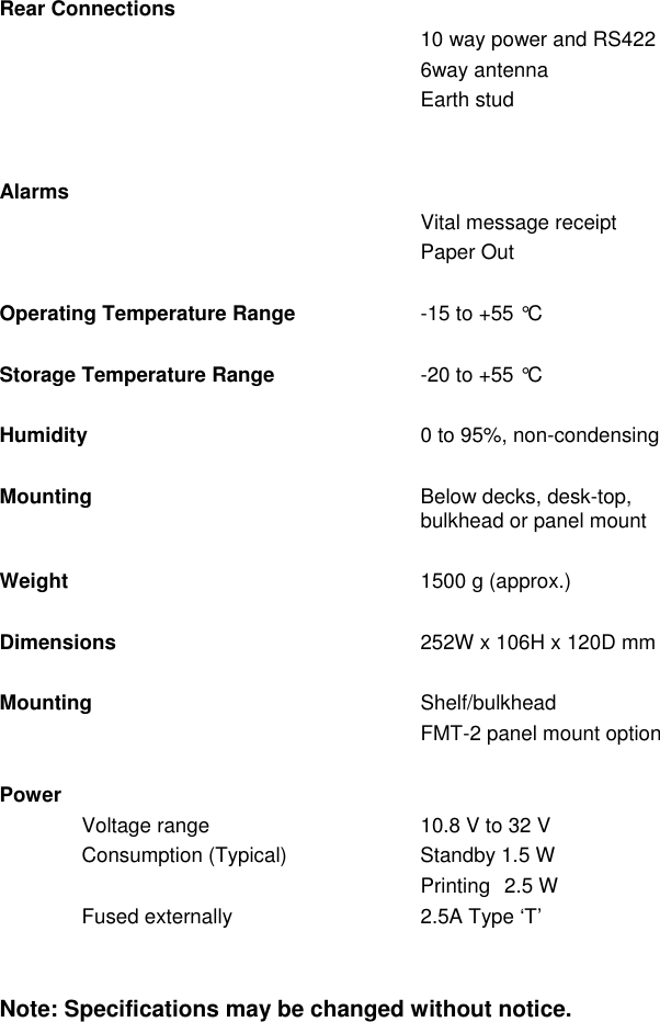 Rear Connections10 way power and RS4226way antennaEarth studAlarmsVital message receiptPaper OutOperating Temperature Range -15 to +55 °CStorage Temperature Range -20 to +55 °CHumidity 0 to 95%, non-condensingMounting Below decks, desk-top,bulkhead or panel mountWeight 1500 g (approx.)Dimensions 252W x 106H x 120D mmMounting Shelf/bulkheadFMT-2 panel mount optionPowerVoltage range 10.8 V to 32 VConsumption (Typical) Standby 1.5 WPrinting  2.5 WFused externally  2.5A Type ‘T’Note: Specifications may be changed without notice.