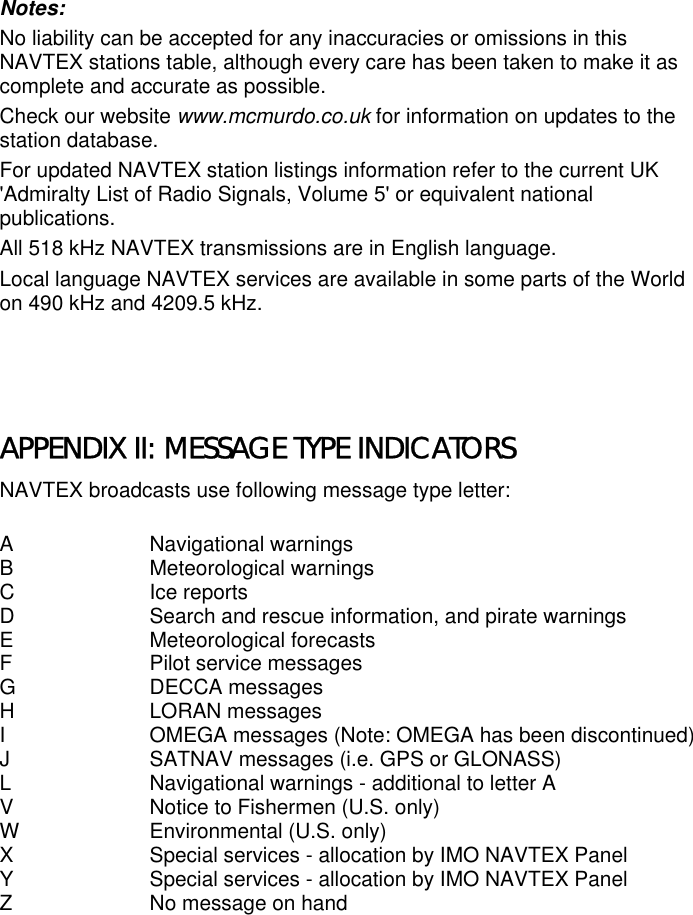 Notes:No liability can be accepted for any inaccuracies or omissions in thisNAVTEX stations table, although every care has been taken to make it ascomplete and accurate as possible.Check our website www.mcmurdo.co.uk for information on updates to thestation database.For updated NAVTEX station listings information refer to the current UK&apos;Admiralty List of Radio Signals, Volume 5&apos; or equivalent nationalpublications.All 518 kHz NAVTEX transmissions are in English language.Local language NAVTEX services are available in some parts of the Worldon 490 kHz and 4209.5 kHz.APPENDIX II: MESSAGE TYPE INDICATORSNAVTEX broadcasts use following message type letter:A Navigational warningsB Meteorological warningsC Ice reportsD Search and rescue information, and pirate warningsE Meteorological forecastsF Pilot service messagesG DECCA messagesH LORAN messagesI OMEGA messages (Note: OMEGA has been discontinued)J SATNAV messages (i.e. GPS or GLONASS)L Navigational warnings - additional to letter AV Notice to Fishermen (U.S. only)W Environmental (U.S. only)X Special services - allocation by IMO NAVTEX PanelY Special services - allocation by IMO NAVTEX PanelZ No message on hand