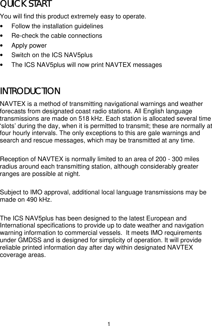 1QUICK STARTYou will find this product extremely easy to operate.•  Follow the installation guidelines•  Re-check the cable connections• Apply power•  Switch on the ICS NAV5plus•  The ICS NAV5plus will now print NAVTEX messagesINTRODUCTIONNAVTEX is a method of transmitting navigational warnings and weatherforecasts from designated coast radio stations. All English languagetransmissions are made on 518 kHz. Each station is allocated several time‘slots’ during the day, when it is permitted to transmit; these are normally atfour hourly intervals. The only exceptions to this are gale warnings andsearch and rescue messages, which may be transmitted at any time.Reception of NAVTEX is normally limited to an area of 200 - 300 milesradius around each transmitting station, although considerably greaterranges are possible at night.Subject to IMO approval, additional local language transmissions may bemade on 490 kHz.The ICS NAV5plus has been designed to the latest European andInternational specifications to provide up to date weather and navigationwarning information to commercial vessels.  It meets IMO requirementsunder GMDSS and is designed for simplicity of operation. It will providereliable printed information day after day within designated NAVTEXcoverage areas.