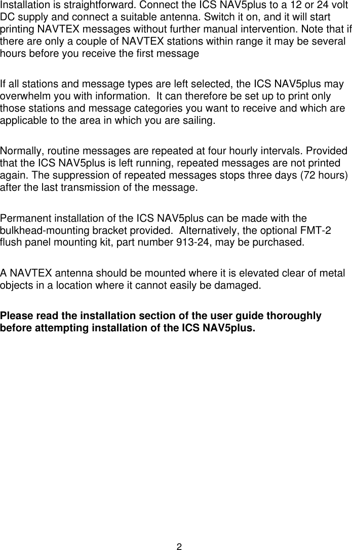 2Installation is straightforward. Connect the ICS NAV5plus to a 12 or 24 voltDC supply and connect a suitable antenna. Switch it on, and it will startprinting NAVTEX messages without further manual intervention. Note that ifthere are only a couple of NAVTEX stations within range it may be severalhours before you receive the first messageIf all stations and message types are left selected, the ICS NAV5plus mayoverwhelm you with information.  It can therefore be set up to print onlythose stations and message categories you want to receive and which areapplicable to the area in which you are sailing.Normally, routine messages are repeated at four hourly intervals. Providedthat the ICS NAV5plus is left running, repeated messages are not printedagain. The suppression of repeated messages stops three days (72 hours)after the last transmission of the message.Permanent installation of the ICS NAV5plus can be made with thebulkhead-mounting bracket provided.  Alternatively, the optional FMT-2flush panel mounting kit, part number 913-24, may be purchased.A NAVTEX antenna should be mounted where it is elevated clear of metalobjects in a location where it cannot easily be damaged.Please read the installation section of the user guide thoroughlybefore attempting installation of the ICS NAV5plus.