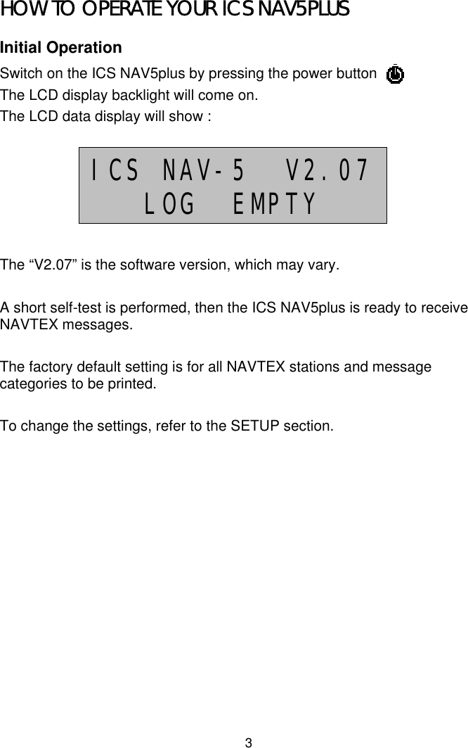 3HOW TO OPERATE YOUR ICS NAV5PLUSInitial OperationSwitch on the ICS NAV5plus by pressing the power buttonThe LCD display backlight will come on.The LCD data display will show :The “V2.07” is the software version, which may vary.A short self-test is performed, then the ICS NAV5plus is ready to receiveNAVTEX messages.The factory default setting is for all NAVTEX stations and messagecategories to be printed.To change the settings, refer to the SETUP section.ICS NAV-5  V2.07LOG  EMPTY