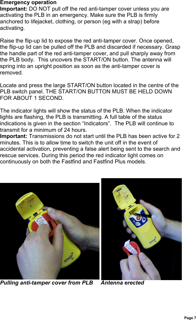 Page 7Emergency operationImportant: DO NOT pull off the red anti-tamper cover unless you areactivating the PLB in an emergency. Make sure the PLB is firmlyanchored to lifejacket, clothing, or person (eg with a strap) beforeactivating.Raise the flip-up lid to expose the red anti-tamper cover. Once opened,the flip-up lid can be pulled off the PLB and discarded if necessary. Graspthe handle part of the red anti-tamper cover, and pull sharply away fromthe PLB body.  This uncovers the START/ON button. The antenna willspring into an upright position as soon as the anti-tamper cover isremoved.Locate and press the large START/ON button located in the centre of thePLB switch panel. THE START/ON BUTTON MUST BE HELD DOWNFOR ABOUT 1 SECOND.The indicator lights will show the status of the PLB. When the indicatorlights are flashing, the PLB is transmitting. A full table of the statusindications is given in the section “Indicators”.  The PLB will continue totransmit for a minimum of 24 hours.Important: Transmissions do not start until the PLB has been active for 2minutes. This is to allow time to switch the unit off in the event ofaccidental activation, preventing a false alert being sent to the search andrescue services. During this period the red indicator light comes oncontinuously on both the Fastfind and Fastfind Plus models.Pulling anti-tamper cover from PLB     Antenna erected