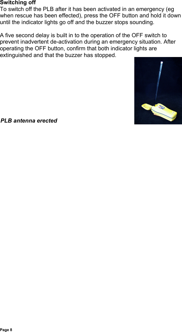 Page 8Switching offTo switch off the PLB after it has been activated in an emergency (egwhen rescue has been effected), press the OFF button and hold it downuntil the indicator lights go off and the buzzer stops sounding.A five second delay is built in to the operation of the OFF switch toprevent inadvertent de-activation during an emergency situation. Afteroperating the OFF button, confirm that both indicator lights areextinguished and that the buzzer has stopped.PLB antenna erected