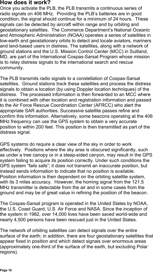 Page 10How does it work?Once you activate the PLB, the PLB transmits a continuous series ofradio signals on 406 MHz.  Providing the PLB’s batteries are in goodcondition, the signal should continue for a minimum of 24 hours.  Thesesignals can be detected by aircraft within range and by orbiting andgeostationary satellites.  The Commerce Department’s National Oceanicand Atmospheric Administration (NOAA) operates a series of satellites inlow-earth and geostationary orbits to detect and locate aviators, marinersand land-based users in distress. The satellites, along with a network ofground stations and the U.S. Mission Control Center (MCC) in Suitland,MD, are part of the International Cospas-Sarsat Program whose missionis to relay distress signals to the international search and rescuecommunity.The PLB transmits radio signals to a constellation of Cospas-Sarsatsatellites.  Ground stations track these satellites and process the distresssignals to obtain a location (by using Doppler location techniques) of thedistress.  The processed information is then forwarded to an MCC whereit is combined with other location and registration information and passedto the Air Force Rescue Coordination Center (AFRCC) who alert theappropriate SAR authorities. Successive satellite passes refine andconfirm this information. Alternatively, some beacons operating at the 406MHz frequency can use the GPS system to obtain a very accurateposition to within 200 feet. This position is then transmitted as part of thedistress signal.GPS systems do require a clear view of the sky in order to workeffectively.  Positions where the sky area is obscured significantly, suchas under a tree canopy or in a steep-sided canyon, may result in the GPSsystem failing to acquire its position correctly. Under such conditions theGPS system “fails safe”; it does not transmit an inaccurate position, butinstead sends information to indicate that no position is available.Position information is then dependent on the orbiting satellite system,with its 3 miles accuracy.  However, the homing signal from the 121.5MHz transmitter is detectable from the air and in some cases from theground and may be of great value in refining the position of the beacon.The Cospas-Sarsat program is operated in the United States by NOAA,the U.S. Coast Guard, U.S. Air Force and NASA. Since the inception ofthe system in 1982, over 14,000 lives have been saved world-wide andnearly 4,500 persons have been rescued just in the United States.The network of orbiting satellites can detect signals over the entiresurface of the earth; in addition, there are four geostationary satellites thatappear fixed in position and which detect signals over enormous areas(approximately one-third of the surface of the earth, but excluding Polarregions).