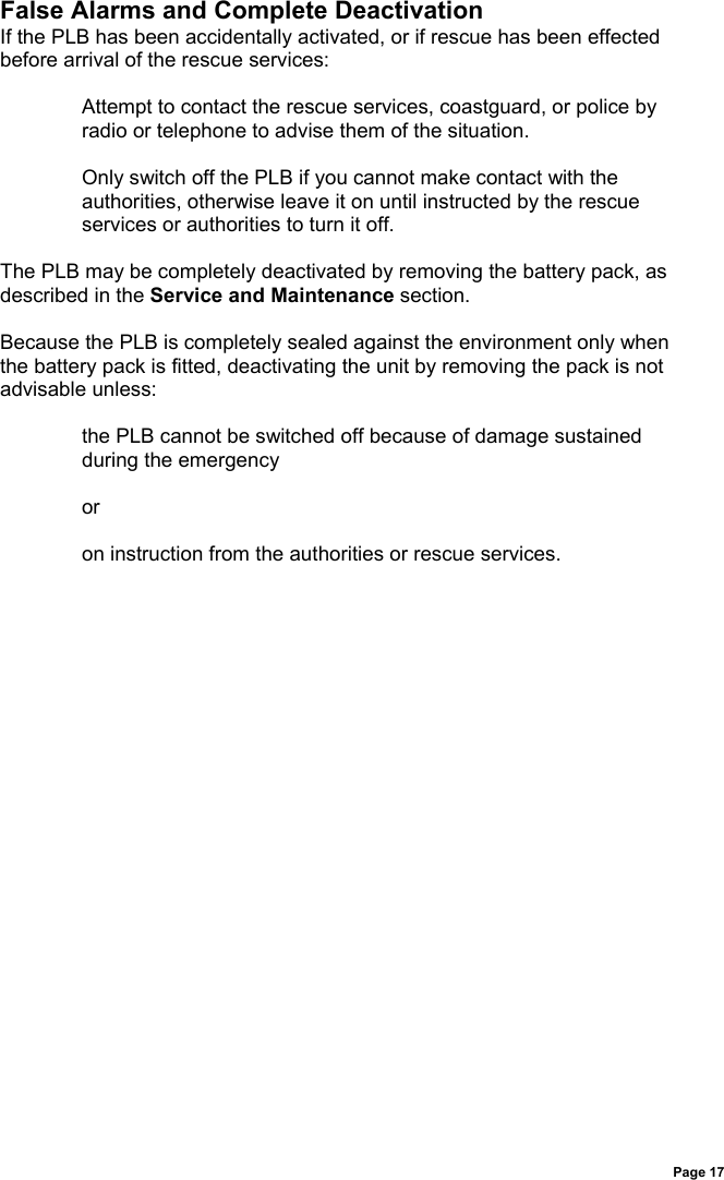 Page 17False Alarms and Complete DeactivationIf the PLB has been accidentally activated, or if rescue has been effectedbefore arrival of the rescue services:Attempt to contact the rescue services, coastguard, or police byradio or telephone to advise them of the situation.Only switch off the PLB if you cannot make contact with theauthorities, otherwise leave it on until instructed by the rescueservices or authorities to turn it off.The PLB may be completely deactivated by removing the battery pack, asdescribed in the Service and Maintenance section.Because the PLB is completely sealed against the environment only whenthe battery pack is fitted, deactivating the unit by removing the pack is notadvisable unless:the PLB cannot be switched off because of damage sustainedduring the emergencyoron instruction from the authorities or rescue services.
