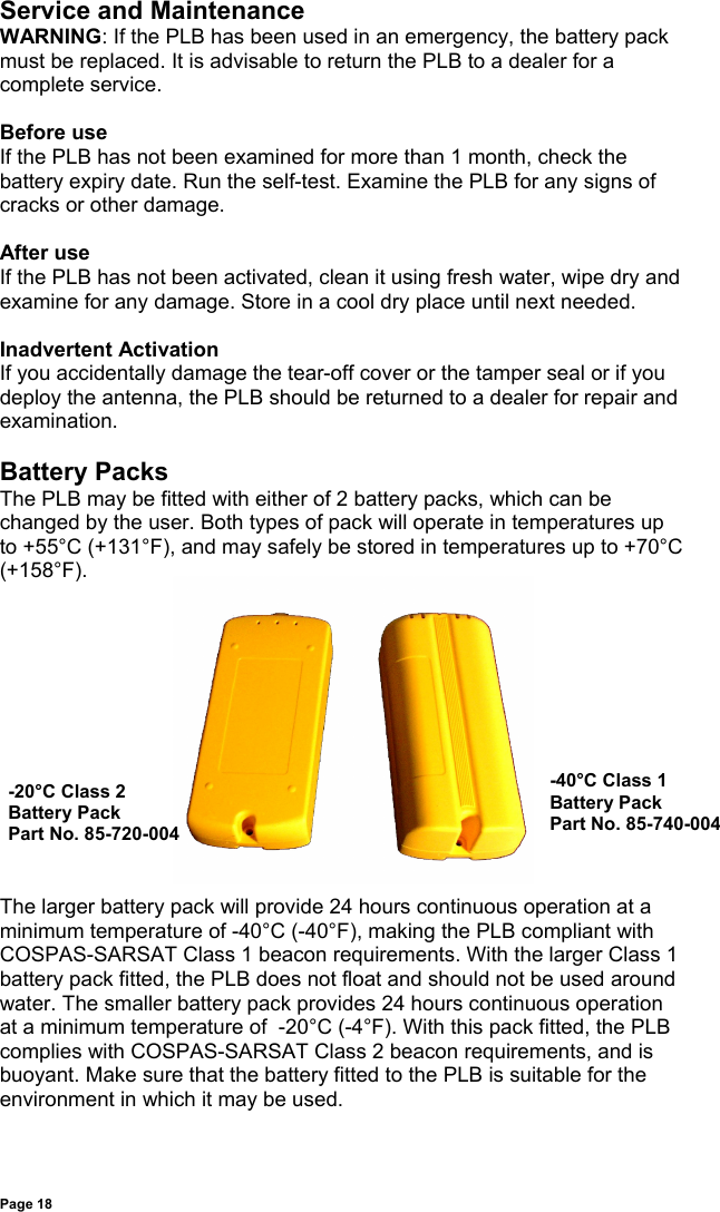 Page 18Service and MaintenanceWARNING: If the PLB has been used in an emergency, the battery packmust be replaced. It is advisable to return the PLB to a dealer for acomplete service.Before useIf the PLB has not been examined for more than 1 month, check thebattery expiry date. Run the self-test. Examine the PLB for any signs ofcracks or other damage.After useIf the PLB has not been activated, clean it using fresh water, wipe dry andexamine for any damage. Store in a cool dry place until next needed.Inadvertent ActivationIf you accidentally damage the tear-off cover or the tamper seal or if youdeploy the antenna, the PLB should be returned to a dealer for repair andexamination.Battery PacksThe PLB may be fitted with either of 2 battery packs, which can bechanged by the user. Both types of pack will operate in temperatures upto +55°C (+131°F), and may safely be stored in temperatures up to +70°C(+158°F).The larger battery pack will provide 24 hours continuous operation at aminimum temperature of -40°C (-40°F), making the PLB compliant withCOSPAS-SARSAT Class 1 beacon requirements. With the larger Class 1battery pack fitted, the PLB does not float and should not be used aroundwater. The smaller battery pack provides 24 hours continuous operationat a minimum temperature of  -20°C (-4°F). With this pack fitted, the PLBcomplies with COSPAS-SARSAT Class 2 beacon requirements, and isbuoyant. Make sure that the battery fitted to the PLB is suitable for theenvironment in which it may be used.-20°C Class 2Battery PackPart No. 85-720-004-40°C Class 1Battery PackPart No. 85-740-004