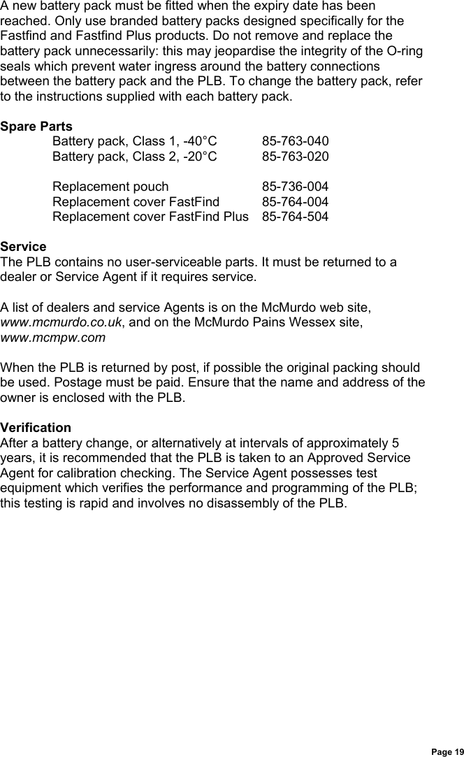 Page 19A new battery pack must be fitted when the expiry date has beenreached. Only use branded battery packs designed specifically for theFastfind and Fastfind Plus products. Do not remove and replace thebattery pack unnecessarily: this may jeopardise the integrity of the O-ringseals which prevent water ingress around the battery connectionsbetween the battery pack and the PLB. To change the battery pack, referto the instructions supplied with each battery pack.Spare PartsBattery pack, Class 1, -40°C 85-763-040Battery pack, Class 2, -20°C 85-763-020Replacement pouch 85-736-004Replacement cover FastFind 85-764-004Replacement cover FastFind Plus 85-764-504ServiceThe PLB contains no user-serviceable parts. It must be returned to adealer or Service Agent if it requires service.A list of dealers and service Agents is on the McMurdo web site,www.mcmurdo.co.uk, and on the McMurdo Pains Wessex site,www.mcmpw.comWhen the PLB is returned by post, if possible the original packing shouldbe used. Postage must be paid. Ensure that the name and address of theowner is enclosed with the PLB.VerificationAfter a battery change, or alternatively at intervals of approximately 5years, it is recommended that the PLB is taken to an Approved ServiceAgent for calibration checking. The Service Agent possesses testequipment which verifies the performance and programming of the PLB;this testing is rapid and involves no disassembly of the PLB.