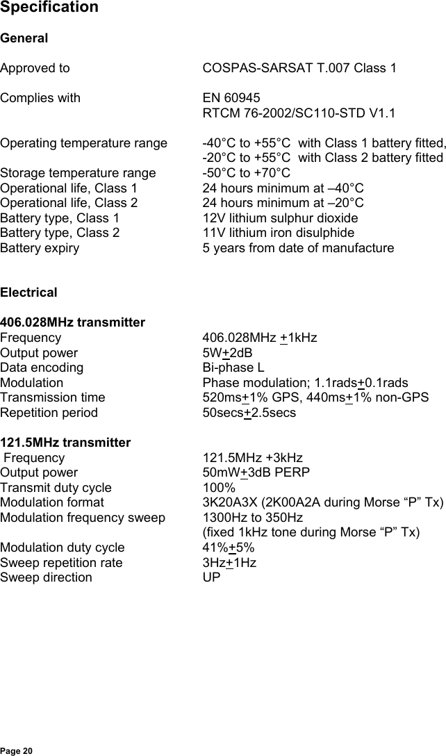 Page 20SpecificationGeneralApproved to COSPAS-SARSAT T.007 Class 1Complies with EN 60945RTCM 76-2002/SC110-STD V1.1Operating temperature range -40°C to +55°C  with Class 1 battery fitted,-20°C to +55°C  with Class 2 battery fittedStorage temperature range -50°C to +70°COperational life, Class 1 24 hours minimum at –40°COperational life, Class 2 24 hours minimum at –20°CBattery type, Class 1 12V lithium sulphur dioxideBattery type, Class 2 11V lithium iron disulphideBattery expiry 5 years from date of manufactureElectrical406.028MHz transmitterFrequency 406.028MHz +1kHzOutput power 5W+2dBData encoding Bi-phase LModulation Phase modulation; 1.1rads+0.1radsTransmission time 520ms+1% GPS, 440ms+1% non-GPSRepetition period 50secs+2.5secs121.5MHz transmitter Frequency 121.5MHz +3kHzOutput power 50mW+3dB PERPTransmit duty cycle 100%Modulation format 3K20A3X (2K00A2A during Morse “P” Tx)Modulation frequency sweep 1300Hz to 350Hz(fixed 1kHz tone during Morse “P” Tx)Modulation duty cycle 41%+5%Sweep repetition rate 3Hz+1HzSweep direction UP