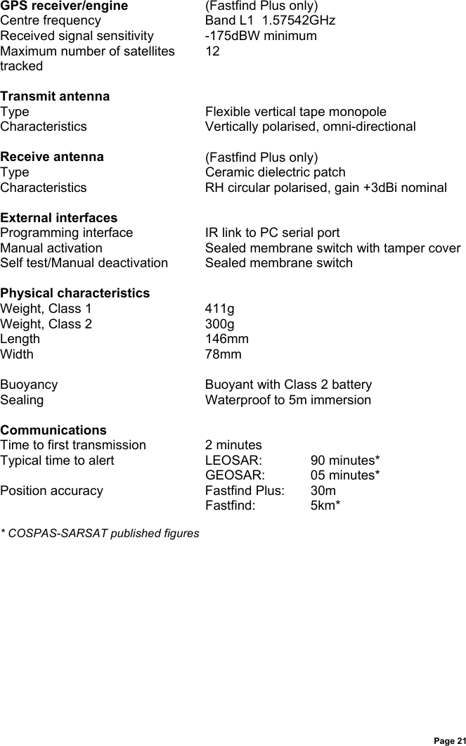 Page 21GPS receiver/engine (Fastfind Plus only)Centre frequency Band L1  1.57542GHzReceived signal sensitivity -175dBW minimumMaximum number of satellitestracked12Transmit antennaType Flexible vertical tape monopoleCharacteristics Vertically polarised, omni-directionalReceive antenna (Fastfind Plus only)Type Ceramic dielectric patchCharacteristics RH circular polarised, gain +3dBi nominalExternal interfacesProgramming interface IR link to PC serial portManual activation Sealed membrane switch with tamper coverSelf test/Manual deactivation Sealed membrane switchPhysical characteristicsWeight, Class 1 411gWeight, Class 2 300gLength 146mmWidth 78mmBuoyancy Buoyant with Class 2 batterySealing Waterproof to 5m immersionCommunicationsTime to first transmission 2 minutesTypical time to alert LEOSAR: 90 minutes*GEOSAR: 05 minutes*Position accuracy Fastfind Plus: 30mFastfind: 5km** COSPAS-SARSAT published figures