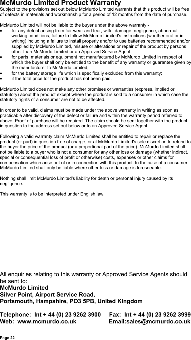 Page 22McMurdo Limited Product WarrantySubject to the provisions set out below McMurdo Limited warrants that this product will be freeof defects in materials and workmanship for a period of 12 months from the date of purchase.McMurdo Limited will not be liable to the buyer under the above warranty:-•  for any defect arising from fair wear and tear, wilful damage, negligence, abnormalworking conditions, failure to follow McMurdo Limited&apos;s instructions (whether oral or inwriting) including a failure to install properly and/or to use batteries recommended and/orsupplied by McMurdo Limited, misuse or alterations or repair of the product by personsother than McMurdo Limited or an Approved Service Agent;•  for parts, materials or equipment not manufactured by McMurdo Limited in respect ofwhich the buyer shall only be entitled to the benefit of any warranty or guarantee given bythe manufacturer to McMurdo Limited;•  for the battery storage life which is specifically excluded from this warranty;•  if the total price for the product has not been paid.McMurdo Limited does not make any other promises or warranties (express, implied orstatutory) about the product except where the product is sold to a consumer in which case thestatutory rights of a consumer are not to be affected.In order to be valid, claims must be made under the above warranty in writing as soon aspracticable after discovery of the defect or failure and within the warranty period referred toabove. Proof of purchase will be required. The claim should be sent together with the productin question to the address set out below or to an Approved Service Agent.Following a valid warranty claim McMurdo Limited shall be entitled to repair or replace theproduct (or part) in question free of charge, or at McMurdo Limited&apos;s sole discretion to refund tothe buyer the price of the product (or a proportional part of the price). McMurdo Limited shallnot be liable to a buyer who is not a consumer for any other loss or damage (whether indirect,special or consequential loss of profit or otherwise) costs, expenses or other claims forcompensation which arise out of or in connection with this product. In the case of a consumerMcMurdo Limited shall only be liable where other loss or damage is foreseeable.Nothing shall limit McMurdo Limited&apos;s liability for death or personal injury caused by itsnegligence.This warranty is to be interpreted under English law.All enquiries relating to this warranty or Approved Service Agents shouldbe sent to:McMurdo LimitedSilver Point, Airport Service Road,Portsmouth, Hampshire, PO3 5PB, United KingdomTelephone:  Int + 44 (0) 23 9262 3900     Fax:  Int + 44 (0) 23 9262 3999Web:  www.mcmurdo.co.uk                    Email:sales@mcmurdo.co.uk