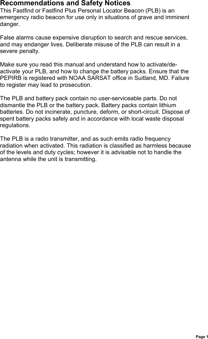 Page 1Recommendations and Safety NoticesThis Fastfind or Fastfind Plus Personal Locator Beacon (PLB) is anemergency radio beacon for use only in situations of grave and imminentdanger.False alarms cause expensive disruption to search and rescue services,and may endanger lives. Deliberate misuse of the PLB can result in asevere penalty.Make sure you read this manual and understand how to activate/de-activate your PLB, and how to change the battery packs. Ensure that thePEPIRB is registered with NOAA SARSAT office in Suitland, MD. Failureto register may lead to prosecution.The PLB and battery pack contain no user-serviceable parts. Do notdismantle the PLB or the battery pack. Battery packs contain lithiumbatteries. Do not incinerate, puncture, deform, or short-circuit. Dispose ofspent battery packs safely and in accordance with local waste disposalregulations.The PLB is a radio transmitter, and as such emits radio frequencyradiation when activated. This radiation is classified as harmless becauseof the levels and duty cycles; however it is advisable not to handle theantenna while the unit is transmitting.