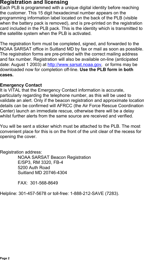 Page 2Registration and licensingEach PLB is programmed with a unique digital identity before reachingthe customer. This 15 digit hexadecimal number appears on theprogramming information label located on the back of the PLB (visiblewhen the battery pack is removed), and is pre-printed on the registrationcard included in the PLB pack. This is the identity which is transmitted tothe satellite system when the PLB is activated.The registration form must be completed, signed, and forwarded to theNOAA SARSAT office in Suitland MD by fax or mail as soon as possible.The registration forms are pre-printed with the correct mailing addressand fax number. Registration will also be available on-line (anticipateddate: August 1 2003) at http://www.sarsat.noaa.gov,  or forms may bedownloaded now for completion off-line. Use the PLB form in bothcases.Emergency ContactIt is VITAL that the Emergency Contact information is accurate,particularly regarding the telephone number, as this will be used tovalidate an alert. Only if the beacon registration and approximate locationdetails can be confirmed will AFRCC (the Air Force Rescue CoordinationCenter) launch an immediate rescue, otherwise there will be a delaywhilst further alerts from the same source are received and verified.You will be sent a sticker which must be attached to the PLB. The mostconvenient place for this is on the front of the unit clear of the recess foropening the cover.Registration address:NOAA SARSAT Beacon RegistrationE/SP3, RM 3320, FB-45200 Auth RoadSuitland MD 20746-4304FAX:  301-568-8649Helpline: 301-457-5678 or toll-free: 1-888-212-SAVE (7283).