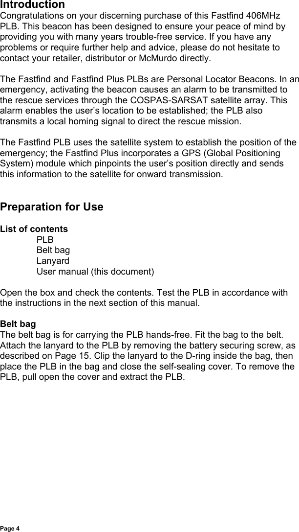 Page 4IntroductionCongratulations on your discerning purchase of this Fastfind 406MHzPLB. This beacon has been designed to ensure your peace of mind byproviding you with many years trouble-free service. If you have anyproblems or require further help and advice, please do not hesitate tocontact your retailer, distributor or McMurdo directly.The Fastfind and Fastfind Plus PLBs are Personal Locator Beacons. In anemergency, activating the beacon causes an alarm to be transmitted tothe rescue services through the COSPAS-SARSAT satellite array. Thisalarm enables the user’s location to be established; the PLB alsotransmits a local homing signal to direct the rescue mission.The Fastfind PLB uses the satellite system to establish the position of theemergency; the Fastfind Plus incorporates a GPS (Global PositioningSystem) module which pinpoints the user’s position directly and sendsthis information to the satellite for onward transmission.Preparation for UseList of contentsPLBBelt bagLanyardUser manual (this document)Open the box and check the contents. Test the PLB in accordance withthe instructions in the next section of this manual.Belt bagThe belt bag is for carrying the PLB hands-free. Fit the bag to the belt.Attach the lanyard to the PLB by removing the battery securing screw, asdescribed on Page 15. Clip the lanyard to the D-ring inside the bag, thenplace the PLB in the bag and close the self-sealing cover. To remove thePLB, pull open the cover and extract the PLB.