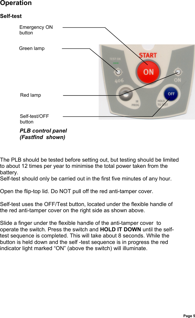 Page 5OperationSelf-testThe PLB should be tested before setting out, but testing should be limitedto about 12 times per year to minimise the total power taken from thebattery.Self-test should only be carried out in the first five minutes of any hour.Open the flip-top lid. Do NOT pull off the red anti-tamper cover.Self-test uses the OFF/Test button, located under the flexible handle ofthe red anti-tamper cover on the right side as shown above.Slide a finger under the flexible handle of the anti-tamper cover  tooperate the switch. Press the switch and HOLD IT DOWN until the self-test sequence is completed. This will take about 8 seconds. While thebutton is held down and the self -test sequence is in progress the redindicator light marked “ON” (above the switch) will illuminate.Emergency ONbuttonSelf-test/OFFbuttonPLB control panel(Fastfind  shown)Green lampRed lamp