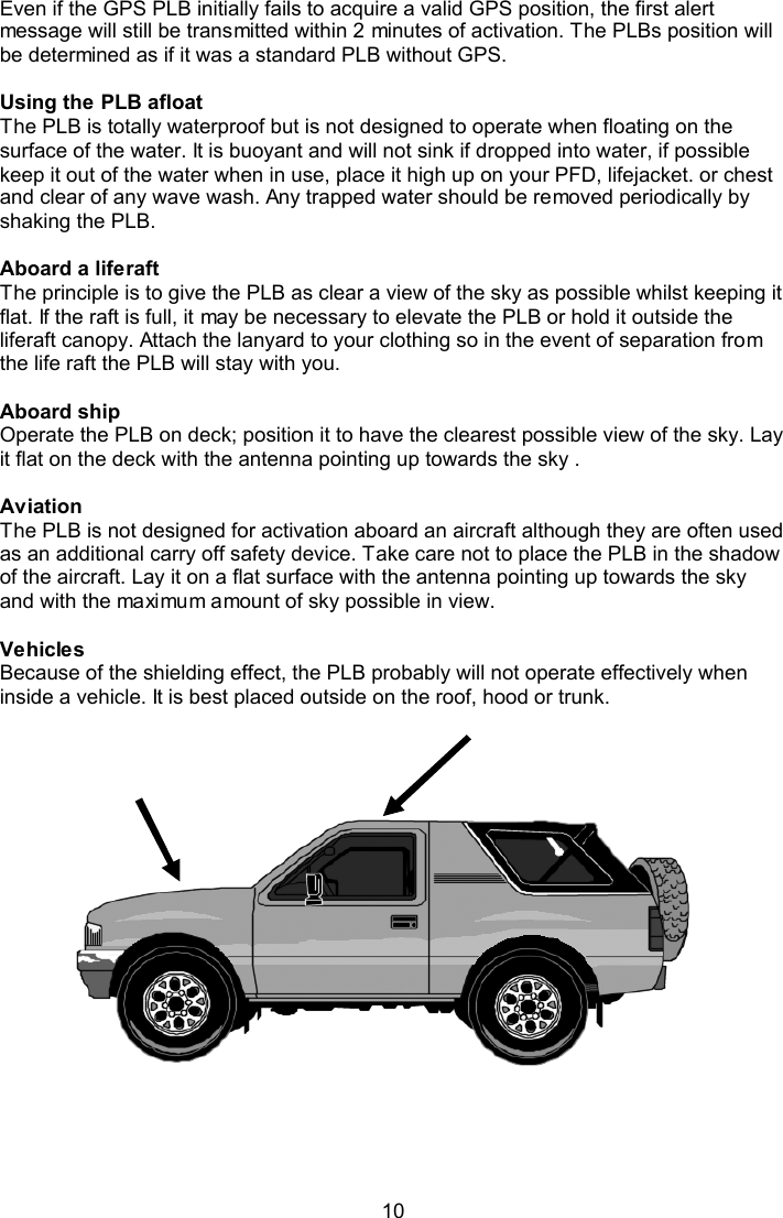  10 Even if the GPS PLB initially fails to acquire a valid GPS position, the first alert message will still be transmitted within 2 minutes of activation. The PLBs position will be determined as if it was a standard PLB without GPS.   Using the PLB afloat The PLB is totally waterproof but is not designed to operate when floating on the surface of the water. It is buoyant and will not sink if dropped into water, if possible keep it out of the water when in use, place it high up on your PFD, lifejacket. or chest and clear of any wave wash. Any trapped water should be removed periodically by shaking the PLB.  Aboard a liferaft The principle is to give the PLB as clear a view of the sky as possible whilst keeping it flat. If the raft is full, it may be necessary to elevate the PLB or hold it outside the liferaft canopy. Attach the lanyard to your clothing so in the event of separation from the life raft the PLB will stay with you.  Aboard ship Operate the PLB on deck; position it to have the clearest possible view of the sky. Lay it flat on the deck with the antenna pointing up towards the sky .  Aviation The PLB is not designed for activation aboard an aircraft although they are often used as an additional carry off safety device. Take care not to place the PLB in the shadow of the aircraft. Lay it on a flat surface with the antenna pointing up towards the sky and with the maximum amount of sky possible in view.  Vehicles Because of the shielding effect, the PLB probably will not operate effectively when inside a vehicle. It is best placed outside on the roof, hood or trunk. 