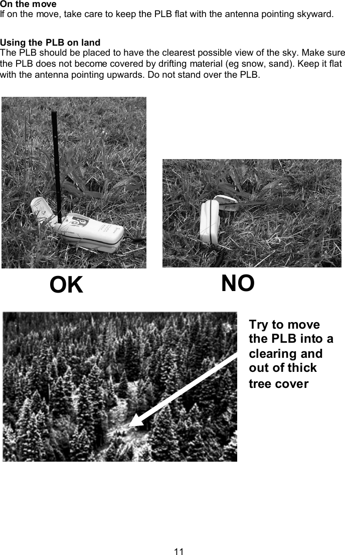  11 Try to move the PLB into a clearing and out of thick tree cover  On the move If on the move, take care to keep the PLB flat with the antenna pointing skyward.  Using the PLB on land  The PLB should be placed to have the clearest possible view of the sky. Make sure the PLB does not become covered by drifting material (eg snow, sand). Keep it flat with the antenna pointing upwards. Do not stand over the PLB.                 OK  NO  