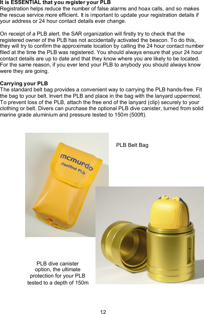  12  It is ESSENTIAL that you register your PLB Registration helps reduce the number of false alarms and hoax calls, and so makes the rescue service more efficient. It is important to update your registration details if your address or 24 hour contact details ever change.    On receipt of a PLB alert, the SAR organization will firstly try to check that the registered owner of the PLB has not accidentally activated the beacon. To do this, they will try to confirm the approximate location by calling the 24 hour contact number filed at the time the PLB was registered. You should always ensure that your 24 hour contact details are up to date and that they know where you are likely to be located. For the same reason, if you ever lend your PLB to anybody you should always know were they are going.   Carrying your PLB The standard belt bag provides a convenient way to carrying the PLB hands-free. Fit the bag to your belt. Invert the PLB and place in the bag with the lanyard uppermost. To prevent loss of the PLB, attach the free end of the lanyard (clip) securely to your clothing or belt. Divers can purchase the optional PLB dive canister, turned from solid marine grade aluminium and pressure tested to 150m (500ft).                   PLB Belt Bag PLB dive canister option, the ultimate protection for your PLB tested to a depth of 150m 