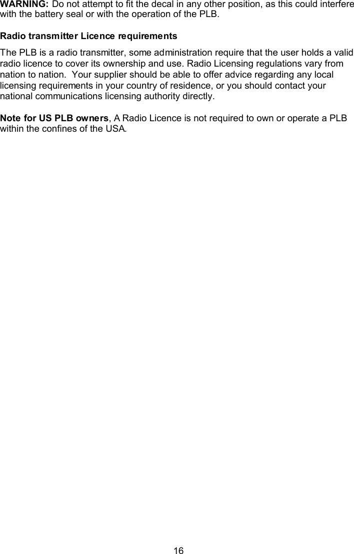  16 WARNING: Do not attempt to fit the decal in any other position, as this could interfere with the battery seal or with the operation of the PLB.  Radio transmitter Licence requirements The PLB is a radio transmitter, some administration require that the user holds a valid radio licence to cover its ownership and use. Radio Licensing regulations vary from nation to nation.  Your supplier should be able to offer advice regarding any local licensing requirements in your country of residence, or you should contact your national communications licensing authority directly.  Note for US PLB owners, A Radio Licence is not required to own or operate a PLB within the confines of the USA.  