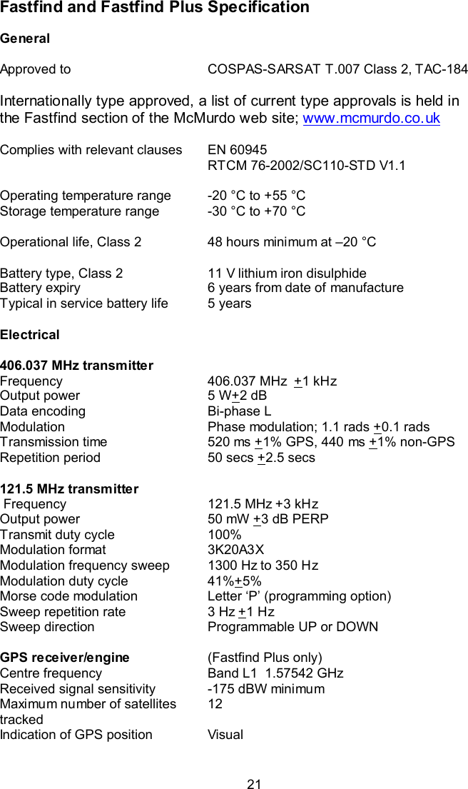  21 Fastfind and Fastfind Plus Specification   General     Approved to  COSPAS-SARSAT T.007 Class 2, TAC-184  Internationally type approved, a list of current type approvals is held in the Fastfind section of the McMurdo web site; www.mcmurdo.co.uk  Complies with relevant clauses   EN 60945 RTCM 76-2002/SC110-STD V1.1    Operating temperature range  -20 °C to +55 °C   Storage temperature range  -30 °C to +70 °C    Operational life, Class 2  48 hours minimum at –20 °C    Battery type, Class 2  11 V lithium iron disulphide Battery expiry  6 years from date of manufacture Typical in service battery life  5 years    Electrical      406.037 MHz transmitter   Frequency  406.037 MHz  +1 kHz Output power  5 W+2 dB Data encoding  Bi-phase L Modulation  Phase modulation; 1.1 rads +0.1 rads Transmission time  520 ms +1% GPS, 440 ms +1% non-GPS Repetition period  50 secs +2.5 secs    121.5 MHz transmitter    Frequency  121.5 MHz +3 kHz Output power  50 mW +3 dB PERP Transmit duty cycle  100% Modulation format  3K20A3X  Modulation frequency sweep  1300 Hz to 350 Hz  Modulation duty cycle  41%+5% Morse code modulation  Letter ‘P’ (programming option) Sweep repetition rate  3 Hz +1 Hz Sweep direction  Programmable UP or DOWN    GPS receiver/engine  (Fastfind Plus only) Centre frequency  Band L1  1.57542 GHz Received signal sensitivity  -175 dBW minimum Maximum number of satellites tracked 12 Indication of GPS position  Visual       
