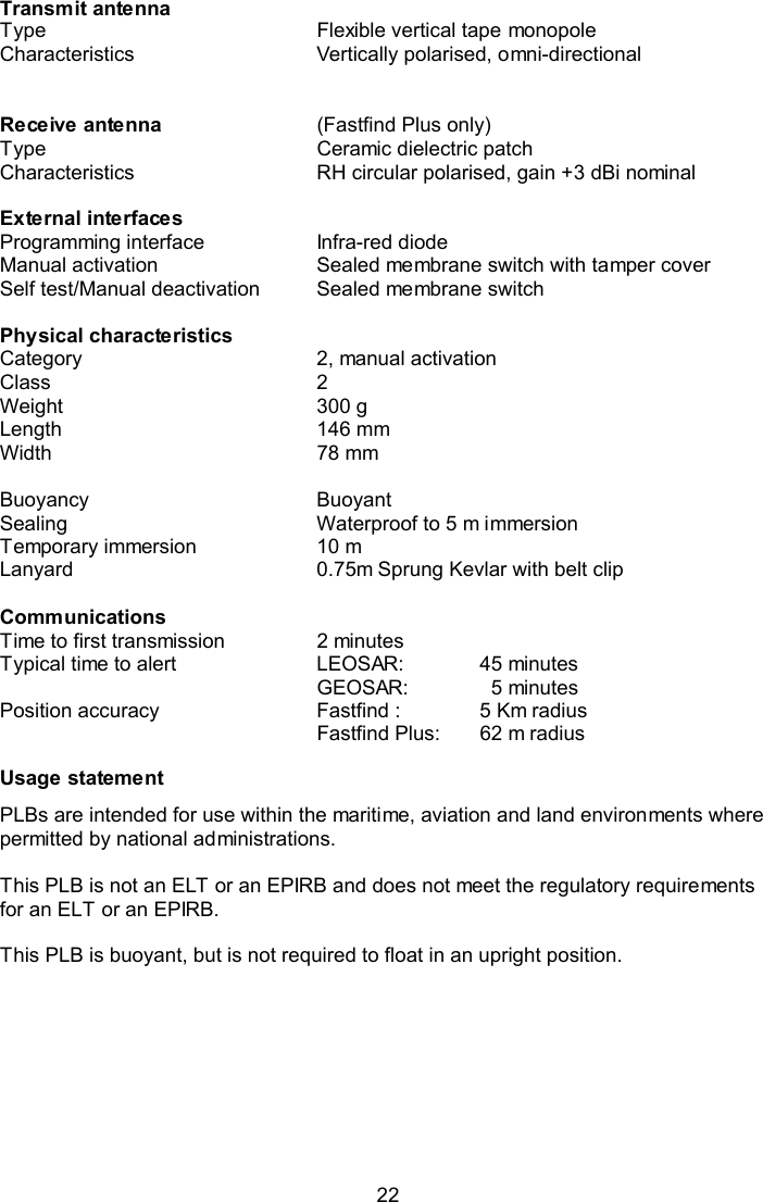  22 Transmit antenna Type  Flexible vertical tape monopole Characteristics  Vertically polarised, omni-directional    Receive antenna  (Fastfind Plus only) Type  Ceramic dielectric patch Characteristics  RH circular polarised, gain +3 dBi nominal    External interfaces   Programming interface  Infra-red diode Manual activation  Sealed membrane switch with tamper cover Self test/Manual deactivation  Sealed membrane switch    Physical characteristics   Category   2, manual activation Class  2 Weight  300 g Length  146 mm Width  78 mm    Buoyancy  Buoyant  Sealing  Waterproof to 5 m immersion Temporary immersion  10 m Lanyard  0.75m Sprung Kevlar with belt clip   Communications   Time to first transmission  2 minutes Typical time to alert  LEOSAR:  45 minutes GEOSAR:    5 minutes Position accuracy  Fastfind :  5 Km radius Fastfind Plus:  62 m radius  Usage statement PLBs are intended for use within the maritime, aviation and land environments where permitted by national administrations.  This PLB is not an ELT or an EPIRB and does not meet the regulatory requirements for an ELT or an EPIRB.  This PLB is buoyant, but is not required to float in an upright position.  