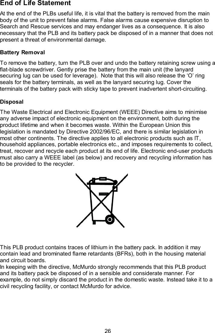  26 End of Life Statement At the end of the PLBs useful life, it is vital that the battery is removed from the main body of the unit to prevent false alarms. False alarms cause expensive disruption to Search and Rescue services and may endanger lives as a consequence. It is also necessary that the PLB and its battery pack be disposed of in a manner that does not present a threat of environmental damage.  Battery Removal To remove the battery, turn the PLB over and undo the battery retaining screw using a flat-blade screwdriver. Gently prise the battery from the main unit (the lanyard securing lug can be used for leverage).  Note that this will also release the ‘O’ ring seals for the battery terminals, as well as the lanyard securing lug. Cover the terminals of the battery pack with sticky tape to prevent inadvertent short-circuiting.  Disposal The Waste Electrical and Electronic Equipment (WEEE) Directive aims to minimise any adverse impact of electronic equipment on the environment, both during the product lifetime and when it becomes waste. Within the European Union this legislation is mandated by Directive 2002/96/EC, and there is similar legislation in most other continents. The directive applies to all electronic products such as IT, household appliances, portable electronics etc., and imposes requirements to collect, treat, recover and recycle each product at its end of life. Electronic end-user products must also carry a WEEE label (as below) and recovery and recycling information has to be provided to the recycler.   This PLB product contains traces of lithium in the battery pack. In addition it may contain lead and brominated flame retardants (BFRs), both in the housing material and circuit boards.  In keeping with the directive, McMurdo strongly recommends that this PLB product and its battery pack be disposed of in a sensible and considerate manner. For example, do not simply discard the product in the domestic waste. Instead take it to a civil recycling facility, or contact McMurdo for advice. 