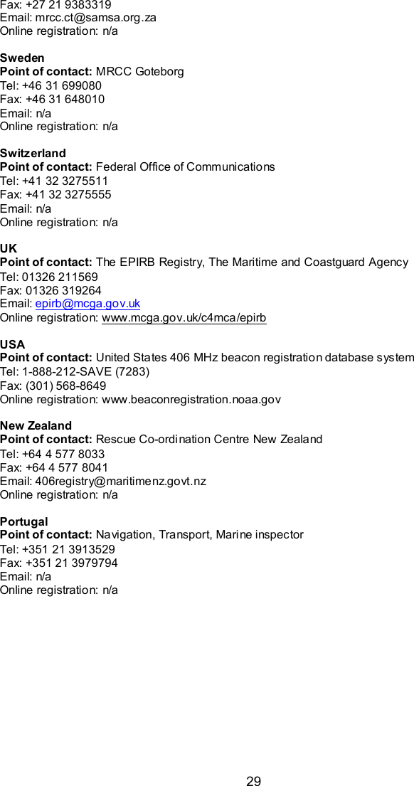  29 Fax: +27 21 9383319 Email: mrcc.ct@samsa.org.za Online registration: n/a  Sweden Point of contact: MRCC Goteborg Tel: +46 31 699080 Fax: +46 31 648010 Email: n/a Online registration: n/a  Switzerland Point of contact: Federal Office of Communications Tel: +41 32 3275511 Fax: +41 32 3275555 Email: n/a Online registration: n/a  UK Point of contact: The EPIRB Registry, The Maritime and Coastguard Agency Tel: 01326 211569 Fax: 01326 319264 Email: epirb@mcga.gov.uk Online registration: www.mcga.gov.uk/c4mca/epirb  USA Point of contact: United States 406 MHz beacon registration database system Tel: 1-888-212-SAVE (7283) Fax: (301) 568-8649 Online registration: www.beaconregistration.noaa.gov  New Zealand Point of contact: Rescue Co-ordination Centre New Zealand Tel: +64 4 577 8033 Fax: +64 4 577 8041 Email: 406registry@maritimenz.govt.nz Online registration: n/a  Portugal Point of contact: Navigation, Transport, Marine inspector Tel: +351 21 3913529 Fax: +351 21 3979794 Email: n/a Online registration: n/a   