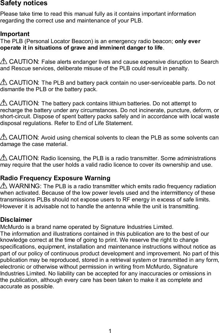  1  Safety notices Please take time to read this manual fully as it contains important information regarding the correct use and maintenance of your PLB.  Important The PLB (Personal Locator Beacon) is an emergency radio beacon; only ever operate it in situations of grave and imminent danger to life.   CAUTION: False alerts endanger lives and cause expensive disruption to Search and Rescue services, deliberate misuse of the PLB could result in penalty.    CAUTION: The PLB and battery pack contain no user-serviceable parts. Do not dismantle the PLB or the battery pack.    CAUTION: The battery pack contains lithium batteries. Do not attempt to recharge the battery under any circumstances. Do not incinerate, puncture, deform, or short-circuit. Dispose of spent battery packs safely and in accordance with local waste disposal regulations. Refer to End of Life Statement.   CAUTION: Avoid using chemical solvents to clean the PLB as some solvents can damage the case material.   CAUTION: Radio licensing, the PLB is a radio transmitter. Some administrations may require that the user holds a valid radio licence to cover its ownership and use.  Radio Frequency Exposure Warning   WARNING: The PLB is a radio transmitter which emits radio frequency radiation when activated. Because of the low power levels used and the intermittency of these transmissions PLBs should not expose users to RF energy in excess of safe limits. However it is advisable not to handle the antenna while the unit is transmitting.  Disclaimer McMurdo is a brand name operated by Signature Industries Limited. The information and illustrations contained in this publication are to the best of our knowledge correct at the time of going to print. We reserve the right to change specifications, equipment, installation and maintenance instructions without notice as part of our policy of continuous product development and improvement. No part of this publication may be reproduced, stored in a retrieval system or transmitted in any form, electronic or otherwise without permission in writing from McMurdo, Signature Industries Limited. No liability can be accepted for any inaccuracies or omissions in the publication, although every care has been taken to make it as complete and accurate as possible. 