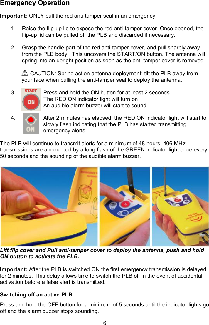  6 Emergency Operation  Important: ONLY pull the red anti-tamper seal in an emergency.   1.  Raise the flip-up lid to expose the red anti-tamper cover. Once opened, the flip-up lid can be pulled off the PLB and discarded if necessary.   2.  Grasp the handle part of the red anti-tamper cover, and pull sharply away from the PLB body.  This uncovers the START/ON button. The antenna will spring into an upright position as soon as the anti-tamper cover is removed.   CAUTION: Spring action antenna deployment; tilt the PLB away from your face when pulling the anti-tamper seal to deploy the antenna.  3.  Press and hold the ON button for at least 2 seconds. The RED ON indicator light will turn on An audible alarm buzzer will start to sound  4.  After 2 minutes has elapsed, the RED ON indicator light will start to slowly flash indicating that the PLB has started transmitting emergency alerts.  The PLB will continue to transmit alerts for a minimum of 48 hours. 406 MHz transmissions are announced by a long flash of the GREEN indicator light once every 50 seconds and the sounding of the audible alarm buzzer.    Lift flip cover and Pull anti-tamper cover to deploy the antenna, push and hold ON button to activate the PLB.  Important: After the PLB is switched ON the first emergency transmission is delayed for 2 minutes. This delay allows time to switch the PLB off in the event of accidental activation before a false alert is transmitted.   Switching off an active PLB Press and hold the OFF button for a minimum of 5 seconds until the indicator lights go off and the alarm buzzer stops sounding. 