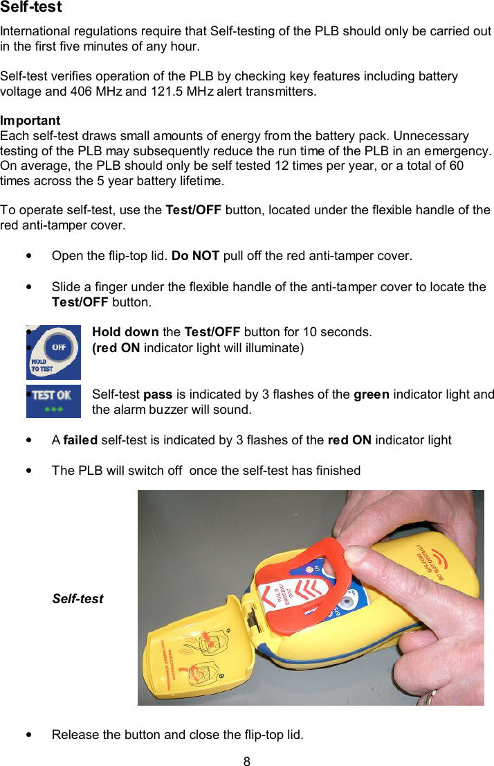  8 Self-test  International regulations require that Self-testing of the PLB should only be carried out in the first five minutes of any hour.   Self-test verifies operation of the PLB by checking key features including battery voltage and 406 MHz and 121.5 MHz alert transmitters.  Important  Each self-test draws small amounts of energy from the battery pack. Unnecessary testing of the PLB may subsequently reduce the run time of the PLB in an emergency. On average, the PLB should only be self tested 12 times per year, or a total of 60 times across the 5 year battery lifetime.   To operate self-test, use the Test/OFF button, located under the flexible handle of the red anti-tamper cover.    •  Open the flip-top lid. Do NOT pull off the red anti-tamper cover.  •  Slide a finger under the flexible handle of the anti-tamper cover to locate the Test/OFF button.   • Hold down the Test/OFF button for 10 seconds. • (red ON indicator light will illuminate)   •  Self-test pass is indicated by 3 flashes of the green indicator light and the alarm buzzer will sound.   •  A failed self-test is indicated by 3 flashes of the red ON indicator light   •  The PLB will switch off  once the self-test has finished        Self-test                                               •  Release the button and close the flip-top lid. 