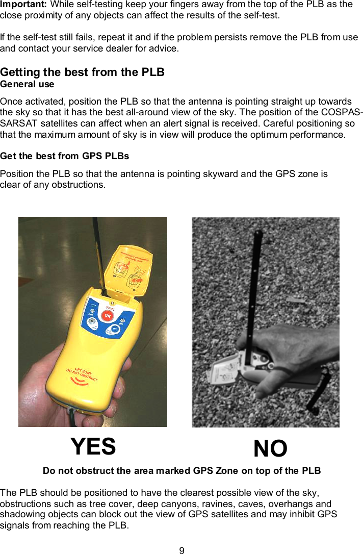  9  Important: While self-testing keep your fingers away from the top of the PLB as the close proximity of any objects can affect the results of the self-test.  If the self-test still fails, repeat it and if the problem persists remove the PLB from use and contact your service dealer for advice.  Getting the best from the PLB General use Once activated, position the PLB so that the antenna is pointing straight up towards the sky so that it has the best all-around view of the sky. The position of the COSPAS-SARSAT satellites can affect when an alert signal is received. Careful positioning so that the maximum amount of sky is in view will produce the optimum performance.  Get the best from GPS PLBs  Position the PLB so that the antenna is pointing skyward and the GPS zone is clear of any obstructions.                          Do not obstruct the area marked GPS Zone on top of the PLB  The PLB should be positioned to have the clearest possible view of the sky, obstructions such as tree cover, deep canyons, ravines, caves, overhangs and shadowing objects can block out the view of GPS satellites and may inhibit GPS signals from reaching the PLB.    NO YES 