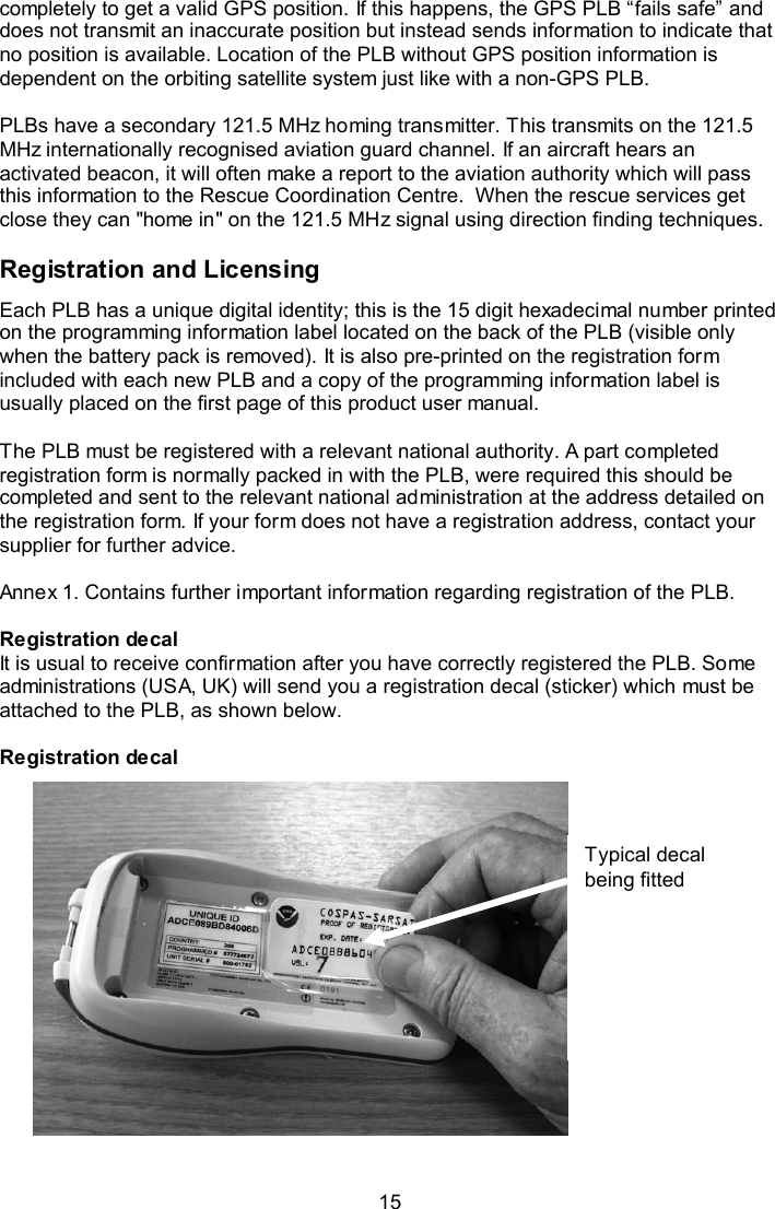  15 Typical decal being fitted completely to get a valid GPS position. If this happens, the GPS PLB “fails safe” and does not transmit an inaccurate position but instead sends information to indicate that no position is available. Location of the PLB without GPS position information is dependent on the orbiting satellite system just like with a non-GPS PLB.   PLBs have a secondary 121.5 MHz homing transmitter. This transmits on the 121.5 MHz internationally recognised aviation guard channel. If an aircraft hears an activated beacon, it will often make a report to the aviation authority which will pass this information to the Rescue Coordination Centre.  When the rescue services get close they can &quot;home in&quot; on the 121.5 MHz signal using direction finding techniques.  Registration and Licensing  Each PLB has a unique digital identity; this is the 15 digit hexadecimal number printed on the programming information label located on the back of the PLB (visible only when the battery pack is removed). It is also pre-printed on the registration form included with each new PLB and a copy of the programming information label is usually placed on the first page of this product user manual.   The PLB must be registered with a relevant national authority. A part completed registration form is normally packed in with the PLB, were required this should be completed and sent to the relevant national administration at the address detailed on the registration form. If your form does not have a registration address, contact your supplier for further advice.  Annex 1. Contains further important information regarding registration of the PLB.  Registration decal It is usual to receive confirmation after you have correctly registered the PLB. Some administrations (USA, UK) will send you a registration decal (sticker) which must be attached to the PLB, as shown below.   Registration decal       