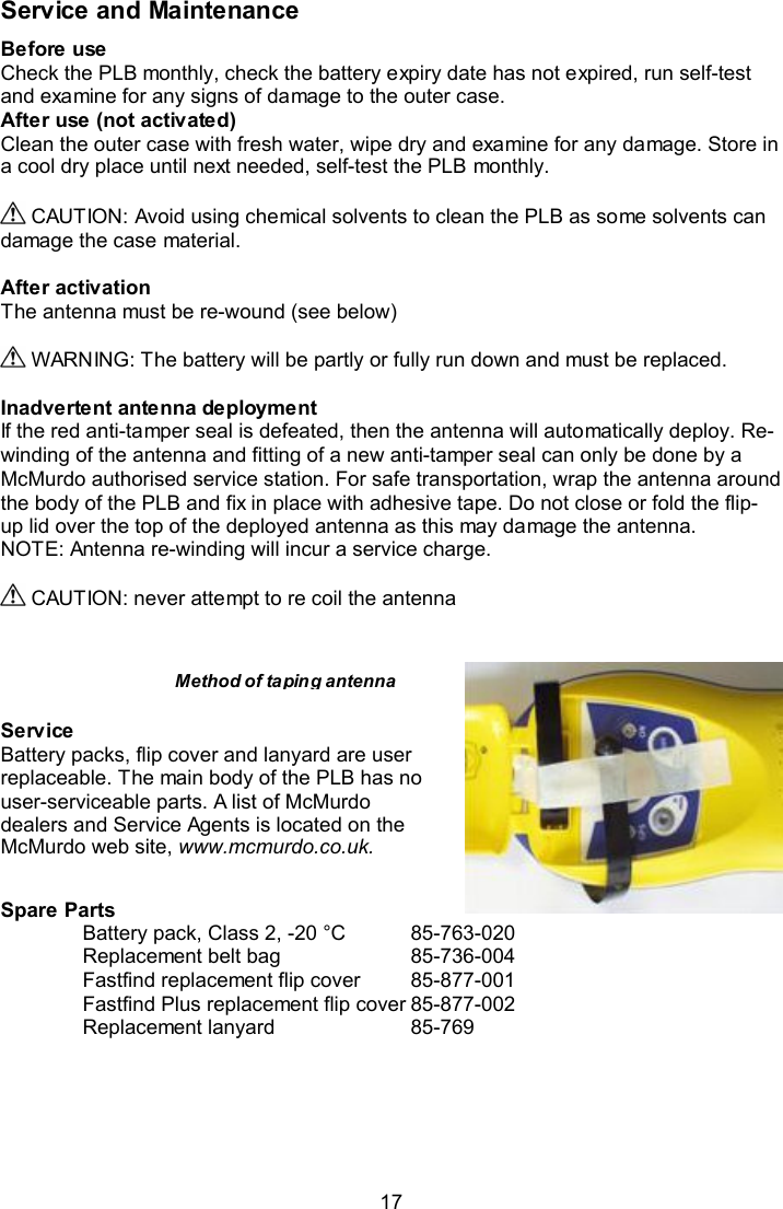  17 Service and Maintenance Before use Check the PLB monthly, check the battery expiry date has not expired, run self-test and examine for any signs of damage to the outer case. After use (not activated) Clean the outer case with fresh water, wipe dry and examine for any damage. Store in a cool dry place until next needed, self-test the PLB monthly.   CAUTION: Avoid using chemical solvents to clean the PLB as some solvents can damage the case material.  After activation  The antenna must be re-wound (see below)    WARNING: The battery will be partly or fully run down and must be replaced.   Inadvertent antenna deployment If the red anti-tamper seal is defeated, then the antenna will automatically deploy. Re-winding of the antenna and fitting of a new anti-tamper seal can only be done by a McMurdo authorised service station. For safe transportation, wrap the antenna around the body of the PLB and fix in place with adhesive tape. Do not close or fold the flip-up lid over the top of the deployed antenna as this may damage the antenna. NOTE: Antenna re-winding will incur a service charge.   CAUTION: never attempt to re coil the antenna      Service Battery packs, flip cover and lanyard are user replaceable. The main body of the PLB has no user-serviceable parts. A list of McMurdo dealers and Service Agents is located on the McMurdo web site, www.mcmurdo.co.uk.  Spare Parts Battery pack, Class 2, -20 °C  85-763-020 Replacement belt bag    85-736-004 Fastfind replacement flip cover   85-877-001 Fastfind Plus replacement flip cover 85-877-002 Replacement lanyard    85-769 Method of taping antenna 