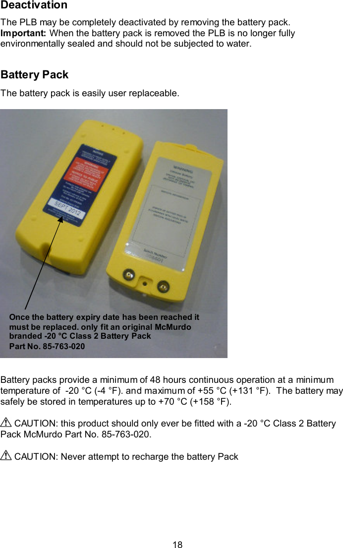  18 Deactivation The PLB may be completely deactivated by removing the battery pack. Important: When the battery pack is removed the PLB is no longer fully environmentally sealed and should not be subjected to water.   Battery Pack The battery pack is easily user replaceable.     Battery packs provide a minimum of 48 hours continuous operation at a minimum temperature of  -20 °C (-4 °F). and maximum of +55 °C (+131 °F).  The battery may safely be stored in temperatures up to +70 °C (+158 °F).   CAUTION: this product should only ever be fitted with a -20 °C Class 2 Battery Pack McMurdo Part No. 85-763-020.    CAUTION: Never attempt to recharge the battery Pack    Once the battery expiry date has been reached it must be replaced. only fit an original McMurdo branded -20 °C Class 2 Battery Pack Part No. 85-763-020 