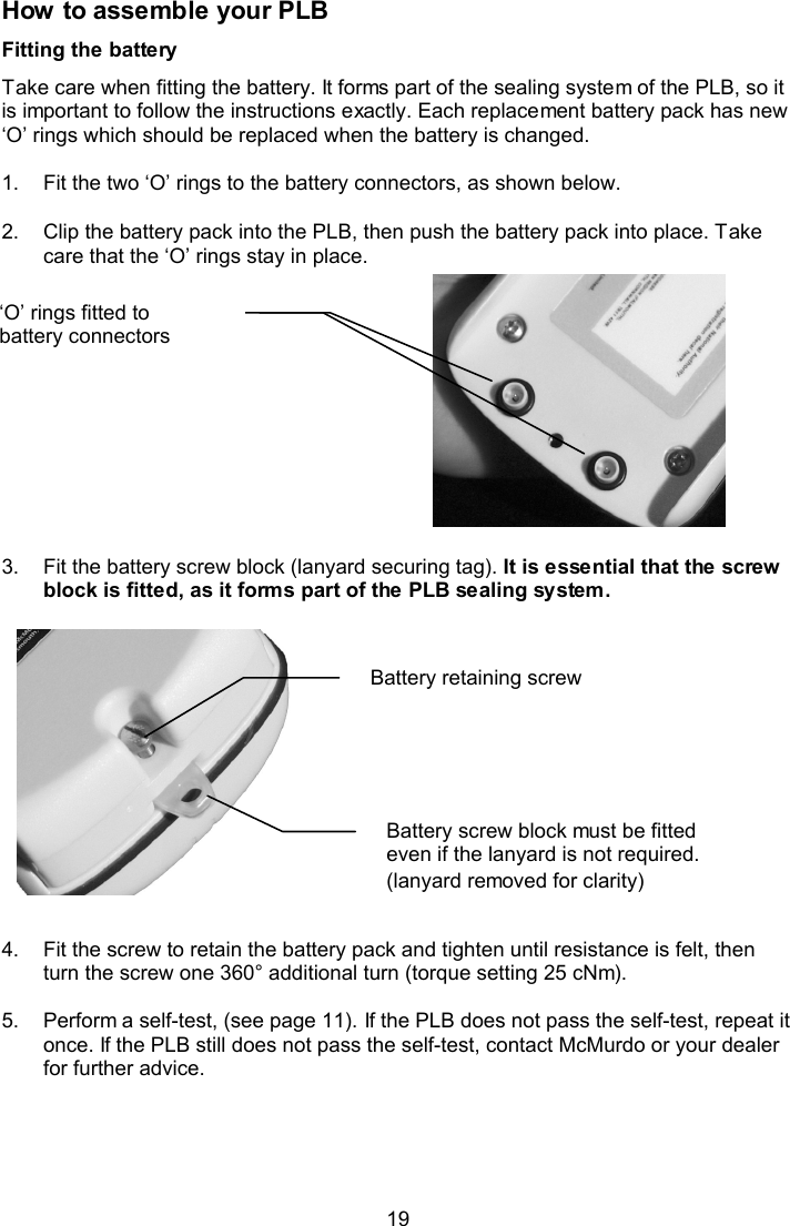  19 How to assemble your PLB Fitting the battery Take care when fitting the battery. It forms part of the sealing system of the PLB, so it is important to follow the instructions exactly. Each replacement battery pack has new ‘O’ rings which should be replaced when the battery is changed.   1.  Fit the two ‘O’ rings to the battery connectors, as shown below.   2.  Clip the battery pack into the PLB, then push the battery pack into place. Take care that the ‘O’ rings stay in place.             3.  Fit the battery screw block (lanyard securing tag). It is essential that the screw block is fitted, as it forms part of the PLB sealing system.                4.  Fit the screw to retain the battery pack and tighten until resistance is felt, then turn the screw one 360° additional turn (torque setting 25 cNm).   5.  Perform a self-test, (see page 11). If the PLB does not pass the self-test, repeat it once. If the PLB still does not pass the self-test, contact McMurdo or your dealer for further advice.   Battery screw block must be fitted even if the lanyard is not required.  (lanyard removed for clarity) Battery retaining screw ‘O’ rings fitted to battery connectors  