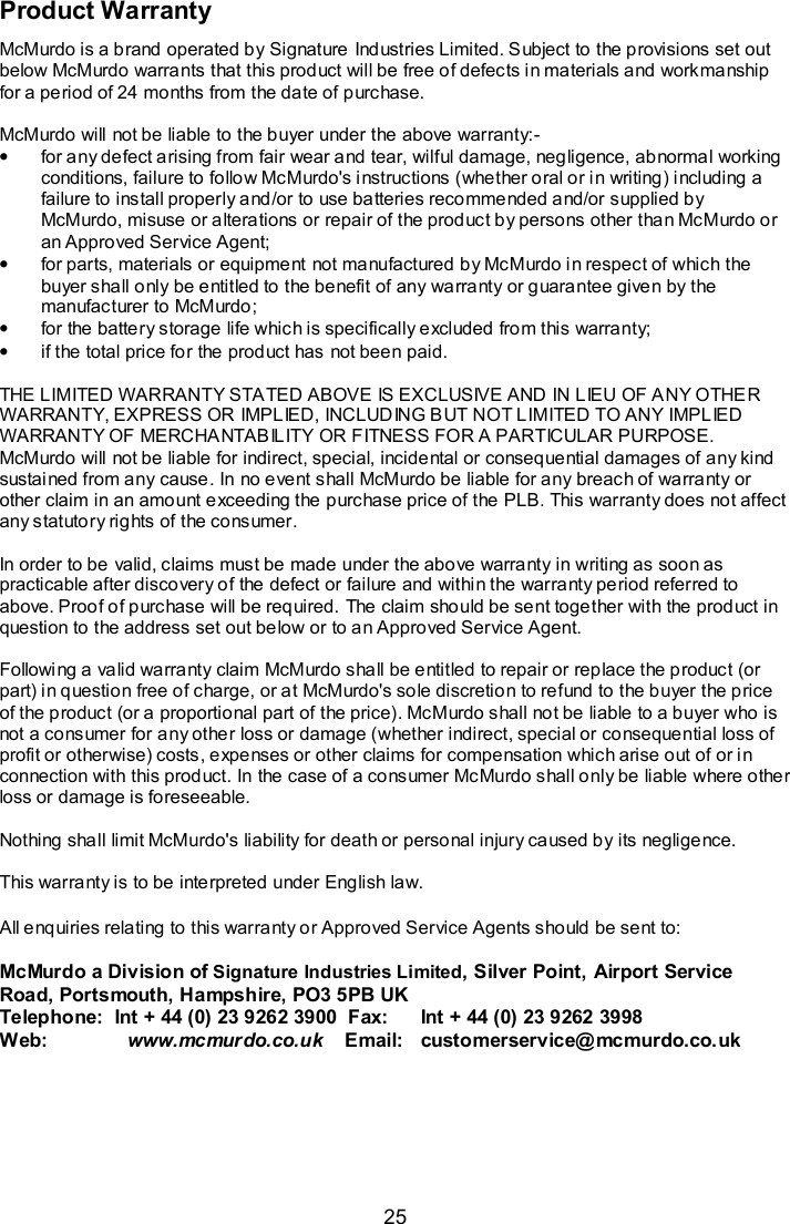  25 Product Warranty McMurdo is a brand operated by Signature Industries Limited. Subject to the provisions set out below McMurdo warrants that this product will be free of defects in materials and workmanship for a period of 24 months from the date of purchase.  McMurdo will not be liable to the buyer under the above warranty:- •  for any defect arising from fair wear and tear, wilful damage, negligence, abnormal working conditions, failure to follow McMurdo&apos;s instructions (whether oral or in writing) including a failure to install properly and/or to use batteries recommended and/or supplied by McMurdo, misuse or alterations or repair of the product by persons other than McMurdo or an Approved Service Agent; •  for parts, materials or equipment not manufactured by McMurdo in respect of which the buyer shall only be entitled to the benefit of any warranty or guarantee given by the manufacturer to McMurdo; •  for the battery storage life which is specifically excluded from this warranty; •  if the total price for the product has not been paid.  THE LIMITED WARRANTY STATED ABOVE IS EXCLUSIVE AND IN LIEU OF ANY OTHER WARRANTY, EXPRESS OR IMPLIED, INCLUDING BUT NOT LIMITED TO ANY IMPLIED WARRANTY OF MERCHANTABILITY OR FITNESS FOR A PARTICULAR PURPOSE. McMurdo will not be liable for indirect, special, incidental or consequential damages of any kind sustained from any cause. In no event shall McMurdo be liable for any breach of warranty or other claim in an amount exceeding the purchase price of the PLB. This warranty does not affect any statutory rights of the consumer.  In order to be valid, claims must be made under the above warranty in writing as soon as practicable after discovery of the defect or failure and within the warranty period referred to above. Proof of purchase will be required. The claim should be sent together with the product in question to the address set out below or to an Approved Service Agent.  Following a valid warranty claim McMurdo shall be entitled to repair or replace the product (or part) in question free of charge, or at McMurdo&apos;s sole discretion to refund to the buyer the price of the product (or a proportional part of the price). McMurdo shall not be liable to a buyer who is not a consumer for any other loss or damage (whether indirect, special or consequential loss of profit or otherwise) costs, expenses or other claims for compensation which arise out of or in connection with this product. In the case of a consumer McMurdo shall only be liable where other loss or damage is foreseeable.  Nothing shall limit McMurdo&apos;s liability for death or personal injury caused by its negligence.  This warranty is to be interpreted under English law.  All enquiries relating to this warranty or Approved Service Agents should be sent to:        McMurdo a Division of Signature Industries Limited, Silver Point, Airport Service Road, Portsmouth, Hampshire, PO3 5PB UK Telephone:  Int + 44 (0) 23 9262 3900  Fax:   Int + 44 (0) 23 9262 3998 Web:          www.mcmurdo.co.uk    Email:   customerservice@mcmurdo.co.uk  