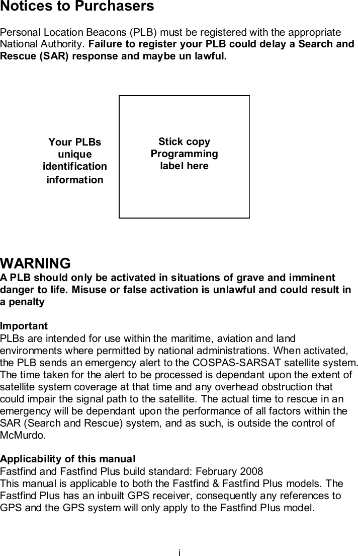  i Your PLBs unique identification information Notices to Purchasers  Personal Location Beacons (PLB) must be registered with the appropriate National Authority. Failure to register your PLB could delay a Search and Rescue (SAR) response and maybe un lawful.                 WARNING A PLB should only be activated in situations of grave and imminent danger to life. Misuse or false activation is unlawful and could result in a penalty   Important PLBs are intended for use within the maritime, aviation and land environments where permitted by national administrations. When activated, the PLB sends an emergency alert to the COSPAS-SARSAT satellite system. The time taken for the alert to be processed is dependant upon the extent of satellite system coverage at that time and any overhead obstruction that could impair the signal path to the satellite. The actual time to rescue in an emergency will be dependant upon the performance of all factors within the SAR (Search and Rescue) system, and as such, is outside the control of McMurdo.  Applicability of this manual Fastfind and Fastfind Plus build standard: February 2008  This manual is applicable to both the Fastfind &amp; Fastfind Plus models. The Fastfind Plus has an inbuilt GPS receiver, consequently any references to GPS and the GPS system will only apply to the Fastfind Plus model.      Stick copy  Programming label here  