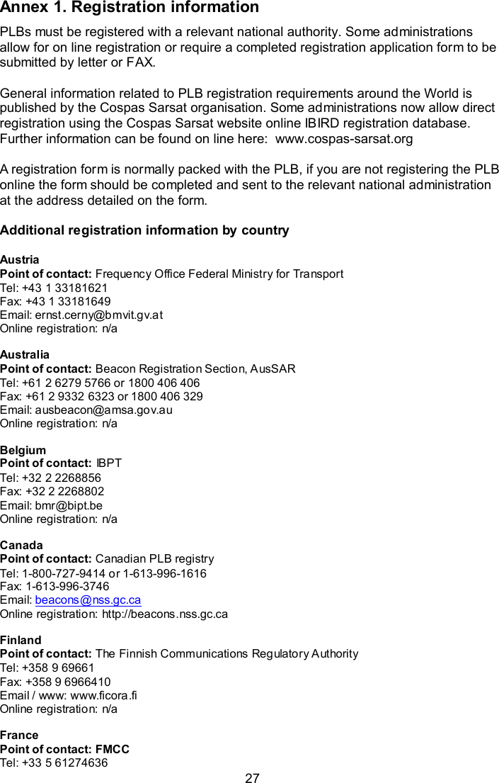  27 Annex 1. Registration information PLBs must be registered with a relevant national authority. Some administrations allow for on line registration or require a completed registration application form to be submitted by letter or FAX.  General information related to PLB registration requirements around the World is published by the Cospas Sarsat organisation. Some administrations now allow direct registration using the Cospas Sarsat website online IBIRD registration database. Further information can be found on line here:  www.cospas-sarsat.org  A registration form is normally packed with the PLB, if you are not registering the PLB online the form should be completed and sent to the relevant national administration at the address detailed on the form.   Additional registration information by country  Austria Point of contact: Frequency Office Federal Ministry for Transport Tel: +43 1 33181621 Fax: +43 1 33181649 Email: ernst.cerny@bmvit.gv.at Online registration: n/a  Australia Point of contact: Beacon Registration Section, AusSAR Tel: +61 2 6279 5766 or 1800 406 406 Fax: +61 2 9332 6323 or 1800 406 329 Email: ausbeacon@amsa.gov.au Online registration: n/a  Belgium Point of contact: IBPT Tel: +32 2 2268856 Fax: +32 2 2268802 Email: bmr@bipt.be Online registration: n/a  Canada Point of contact: Canadian PLB registry Tel: 1-800-727-9414 or 1-613-996-1616 Fax: 1-613-996-3746 Email: beacons@nss.gc.ca Online registration: http://beacons.nss.gc.ca  Finland Point of contact: The Finnish Communications Regulatory Authority Tel: +358 9 69661 Fax: +358 9 6966410 Email / www: www.ficora.fi  Online registration: n/a  France Point of contact: FMCC Tel: +33 5 61274636 