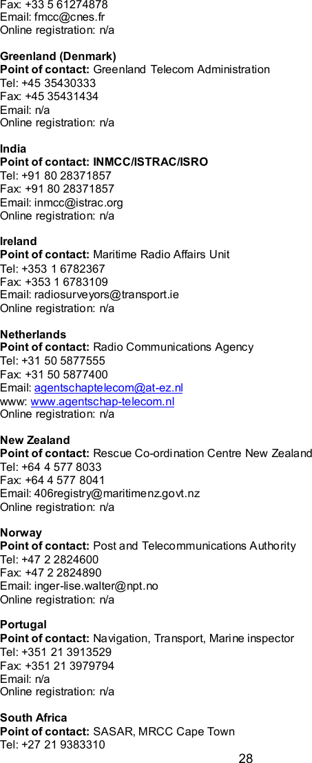  28 Fax: +33 5 61274878 Email: fmcc@cnes.fr Online registration: n/a  Greenland (Denmark) Point of contact: Greenland Telecom Administration Tel: +45 35430333  Fax: +45 35431434 Email: n/a Online registration: n/a  India Point of contact: INMCC/ISTRAC/ISRO Tel: +91 80 28371857 Fax: +91 80 28371857 Email: inmcc@istrac.org Online registration: n/a  Ireland  Point of contact: Maritime Radio Affairs Unit Tel: +353 1 6782367 Fax: +353 1 6783109 Email: radiosurveyors@transport.ie Online registration: n/a  Netherlands Point of contact: Radio Communications Agency Tel: +31 50 5877555 Fax: +31 50 5877400 Email: agentschaptelecom@at-ez.nl www: www.agentschap-telecom.nl Online registration: n/a  New Zealand Point of contact: Rescue Co-ordination Centre New Zealand Tel: +64 4 577 8033 Fax: +64 4 577 8041 Email: 406registry@maritimenz.govt.nz Online registration: n/a  Norway Point of contact: Post and Telecommunications Authority Tel: +47 2 2824600 Fax: +47 2 2824890 Email: inger-lise.walter@npt.no Online registration: n/a  Portugal Point of contact: Navigation, Transport, Marine inspector Tel: +351 21 3913529 Fax: +351 21 3979794 Email: n/a Online registration: n/a  South Africa Point of contact: SASAR, MRCC Cape Town Tel: +27 21 9383310 