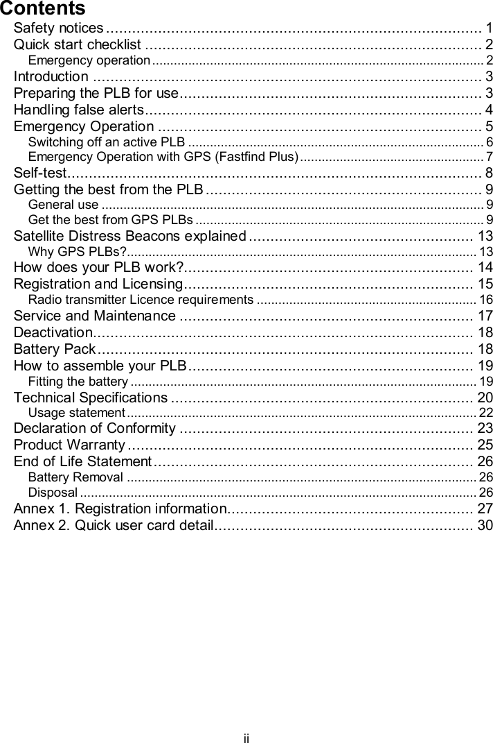  ii  Contents Safety notices ....................................................................................... 1 Quick start checklist .............................................................................. 2 Emergency operation ............................................................................................ 2 Introduction .......................................................................................... 3 Preparing the PLB for use...................................................................... 3 Handling false alerts.............................................................................. 4 Emergency Operation ........................................................................... 5 Switching off an active PLB .................................................................................. 6 Emergency Operation with GPS (Fastfind Plus) ................................................... 7 Self-test................................................................................................ 8 Getting the best from the PLB................................................................ 9 General use .......................................................................................................... 9 Get the best from GPS PLBs ................................................................................ 9 Satellite Distress Beacons explained .................................................... 13 Why GPS PLBs?................................................................................................. 13 How does your PLB work?................................................................... 14 Registration and Licensing................................................................... 15 Radio transmitter Licence requirements ............................................................. 16 Service and Maintenance .................................................................... 17 Deactivation........................................................................................ 18 Battery Pack....................................................................................... 18 How to assemble your PLB.................................................................. 19 Fitting the battery ................................................................................................ 19 Technical Specifications ...................................................................... 20 Usage statement ................................................................................................. 22 Declaration of Conformity .................................................................... 23 Product Warranty ................................................................................ 25 End of Life Statement .......................................................................... 26 Battery Removal ................................................................................................. 26 Disposal .............................................................................................................. 26 Annex 1. Registration information......................................................... 27 Annex 2. Quick user card detail............................................................ 30 