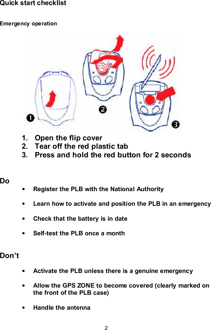  2 Quick start checklist  Emergency operation             1.  Open the flip cover 2.  Tear off the red plastic tab 3.  Press and hold the red button for 2 seconds   Do • Register the PLB with the National Authority  • Learn how to activate and position the PLB in an emergency  • Check that the battery is in date  • Self-test the PLB once a month   Don’t  • Activate the PLB unless there is a genuine emergency   • Allow the GPS ZONE to become covered (clearly marked on the front of the PLB case)   • Handle the antenna  