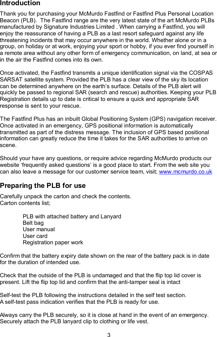  3 Introduction  Thank you for purchasing your McMurdo Fastfind or Fastfind Plus Personal Location Beacon (PLB).  The Fastfind range are the very latest state of the art McMurdo PLBs manufactured by Signature Industries Limited . When carrying a Fastfind, you will enjoy the reassurance of having a PLB as a last resort safeguard against any life threatening incidents that may occur anywhere in the world. Whether alone or in a group, on holiday or at work, enjoying your sport or hobby, if you ever find yourself in a remote area without any other form of emergency communication, on land, at sea or in the air the Fastfind comes into its own.  Once activated, the Fastfind transmits a unique identification signal via the COSPAS SARSAT satellite system. Provided the PLB has a clear view of the sky its location can be determined anywhere on the earth’s surface. Details of the PLB alert will quickly be passed to regional SAR (search and rescue) authorities. Keeping your PLB Registration details up to date is critical to ensure a quick and appropriate SAR response is sent to your rescue.   The Fastfind Plus has an inbuilt Global Positioning System (GPS) navigation receiver. Once activated in an emergency, GPS positional information is automatically transmitted as part of the distress message. The inclusion of GPS based positional information can greatly reduce the time it takes for the SAR authorities to arrive on scene.   Should your have any questions, or require advice regarding McMurdo products our website ‘frequently asked questions’ is a good place to start. From the web site you can also leave a message for our customer service team, visit; www.mcmurdo.co.uk  Preparing the PLB for use Carefully unpack the carton and check the contents. Carton contents list;   PLB with attached battery and Lanyard Belt bag  User manual  User card  Registration paper work  Confirm that the battery expiry date shown on the rear of the battery pack is in date for the duration of intended use.   Check that the outside of the PLB is undamaged and that the flip top lid cover is present. Lift the flip top lid and confirm that the anti-tamper seal is intact   Self-test the PLB following the instructions detailed in the self test section.  A self-test pass indication verifies that the PLB is ready for use.   Always carry the PLB securely, so it is close at hand in the event of an emergency. Securely attach the PLB lanyard clip to clothing or life vest.  