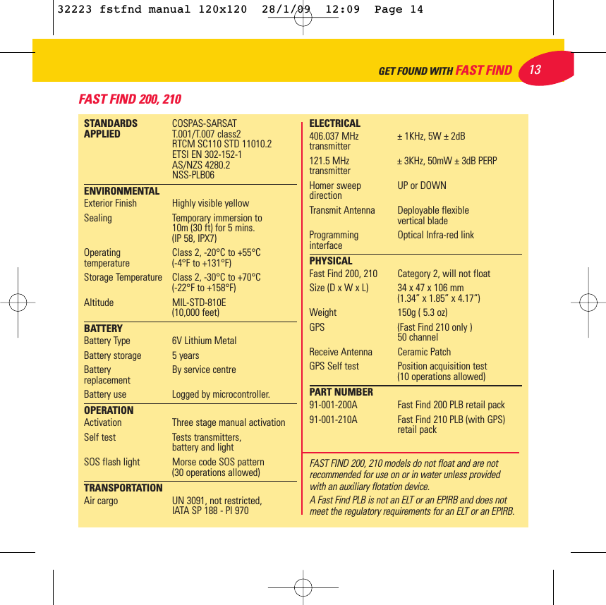 FAST FIND 200, 21013GET FOUND WITH FAST FINDSTANDARDS  COSPAS-SARSAT APPLIED T.001/T.007 class2RTCM SC110 STD 11010.2 ETSI EN 302-152-1AS/NZS 4280.2NSS-PLB06ENVIRONMENTALExterior Finish Highly visible yellowSealing Temporary immersion to 10m (30 ft) for 5 mins.(IP 58, IPX7)Operating Class 2, -20°C to +55°Ctemperature (-4°F to +131°F)Storage Temperature Class 2, -30°C to +70°C(-22°F to +158°F)Altitude MIL-STD-810E  (10,000 feet) BATTERYBattery Type 6V Lithium MetalBattery storage 5 yearsBattery  By service centrereplacementBattery use  Logged by microcontroller.OPERATIONActivation Three stage manual activationSelf test Tests transmitters, battery and lightSOS flash light Morse code SOS pattern(30 operations allowed)TRANSPORTATIONAir cargo UN 3091, not restricted, IATA SP 188 - PI 970ELECTRICAL406.037 MHz  ± 1KHz, 5W ± 2dBtransmitter121.5 MHz ± 3KHz, 50mW ± 3dB PERPtransmitterHomer sweep UP or DOWNdirectionTransmit Antenna Deployable flexible vertical bladeProgramming  Optical Infra-red link interfacePHYSICALFast Find 200, 210 Category 2, will not floatSize (D x W x L) 34 x 47 x 106 mm(1.34” x 1.85” x 4.17”)Weight 150g ( 5.3 oz)GPS  (Fast Find 210 only )50 channelReceive Antenna Ceramic PatchGPS Self test Position acquisition test (10 operations allowed)PART NUMBER91-001-200A Fast Find 200 PLB retail pack91-001-210A Fast Find 210 PLB (with GPS)retail packFAST FIND 200, 210 models do not float and are notrecommended for use on or in water unless provided with an auxiliary flotation device.A Fast Find PLB is not an ELT or an EPIRB and does not meet the regulatory requirements for an ELT or an EPIRB.32223 fstfnd manual 120x120  28/1/09  12:09  Page 14