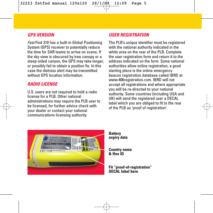 GPS VERSION FastFind 210 has a built-in Global PositioningSystem (GPS) receiver to potentially reducethe time for SAR teams to arrive on scene. Ifthe sky view is obscured by tree canopy or asteep-sided canyon, the GPS may take longer,or possibly fail to obtain a position fix. In thiscase the distress alert may be transmittedwithout GPS location information. RADIO LICENSEU.S. users are not required to hold a radiolicense for a PLB. Other nationaladministrations may require the PLB user tobe licensed, for further advice check withyour dealer or contact your nationalcommunications licensing authority.USER REGISTRATION The PLB’s unique identifier must be registeredwith the national authority indicated in thewhite area on the rear of the PLB. Completethe user registration form and return it to theaddress indicated on the form. Some nationalauthorities allow online registration, a goodstarting place is the online emergencybeacon registration database called IBRD atwww.406registration.com. IBRD will notaccept all registrations and where appropriateyou will be re-directed to your nationalauthority. Some countries (including USA andUK) will send the registered user a DECALlabel which you are obliged to fit to the rearof the PLB as ‘proof of registration’.  Battery expiry dateCountry name &amp; Hex IDFit “proof-of-registration”DECAL label here32223 fstfnd manual 120x120  28/1/09  12:09  Page 5
