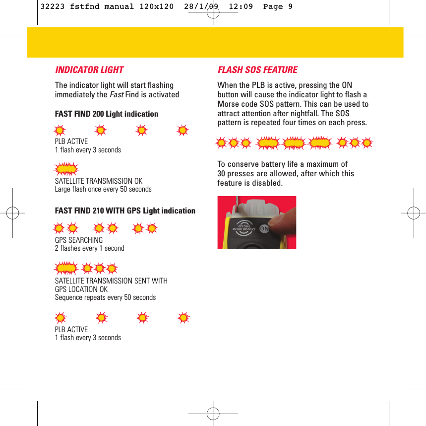 INDICATOR LIGHTThe indicator light will start flashingimmediately the FastFind is activatedFAST FIND 200 Light indicationFAST FIND 210 WITH GPS Light indicationPLB ACTIVE1 flash every 3 secondsSATELLITE TRANSMISSION OKLarge flash once every 50 secondsGPS SEARCHING 2 flashes every 1 secondSATELLITE TRANSMISSION SENT WITH GPS LOCATION OKSequence repeats every 50 secondsPLB ACTIVE1 flash every 3 secondsFLASH SOS FEATUREWhen the PLB is active, pressing the ONbutton will cause the indicator light to flash aMorse code SOS pattern. This can be used toattract attention after nightfall. The SOSpattern is repeated four times on each press.To conserve battery life a maximum of 30 presses are allowed, after which thisfeature is disabled. 32223 fstfnd manual 120x120  28/1/09  12:09  Page 9