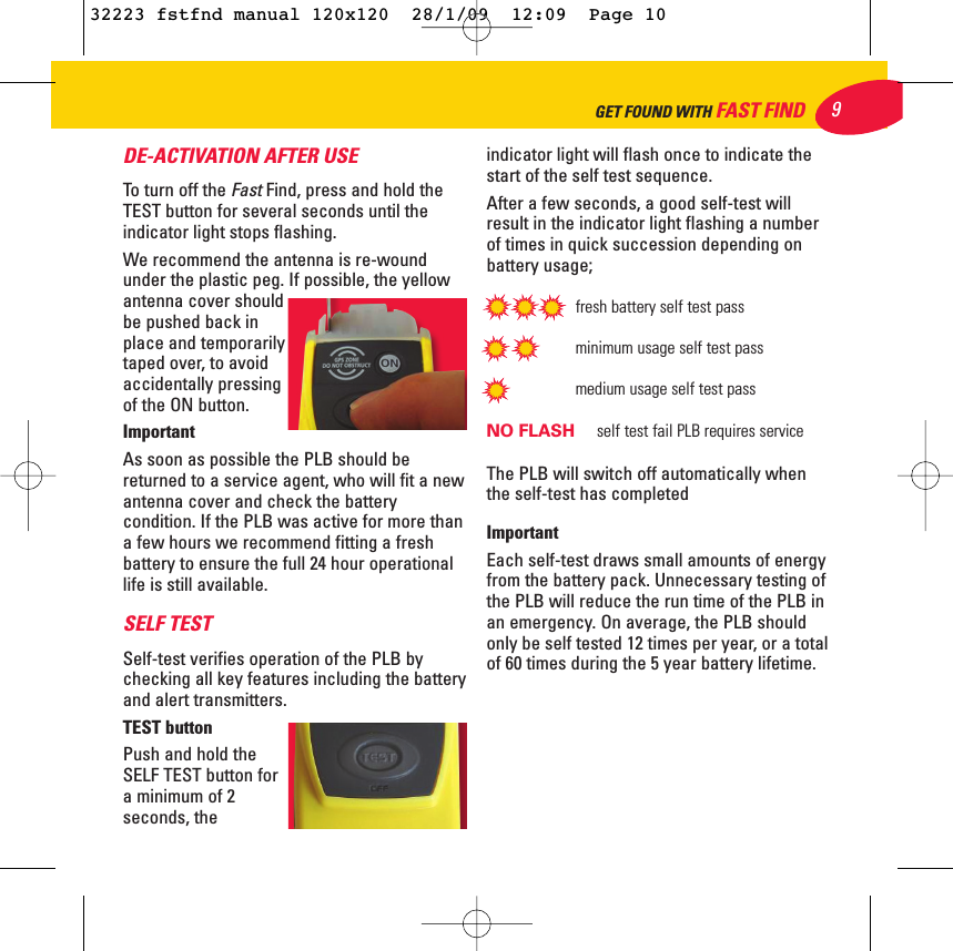 DE-ACTIVATION AFTER USETo turn off the FastFind, press and hold theTEST button for several seconds until theindicator light stops flashing.We recommend the antenna is re-woundunder the plastic peg. If possible, the yellowantenna cover shouldbe pushed back inplace and temporarilytaped over, to avoidaccidentally pressingof the ON button. ImportantAs soon as possible the PLB should bereturned to a service agent, who will fit a newantenna cover and check the batterycondition. If the PLB was active for more thana few hours we recommend fitting a freshbattery to ensure the full 24 hour operationallife is still available.SELF TEST Self-test verifies operation of the PLB bychecking all key features including the batteryand alert transmitters.TEST buttonPush and hold theSELF TEST button fora minimum of 2seconds, theindicator light will flash once to indicate thestart of the self test sequence.After a few seconds, a good self-test willresult in the indicator light flashing a numberof times in quick succession depending onbattery usage;fresh battery self test passminimum usage self test passmedium usage self test passNO FLASH  self test fail PLB requires serviceThe PLB will switch off automatically whenthe self-test has completedImportant Each self-test draws small amounts of energyfrom the battery pack. Unnecessary testing ofthe PLB will reduce the run time of the PLB inan emergency. On average, the PLB shouldonly be self tested 12 times per year, or a totalof 60 times during the 5 year battery lifetime. 9GET FOUND WITH FAST FIND32223 fstfnd manual 120x120  28/1/09  12:09  Page 10